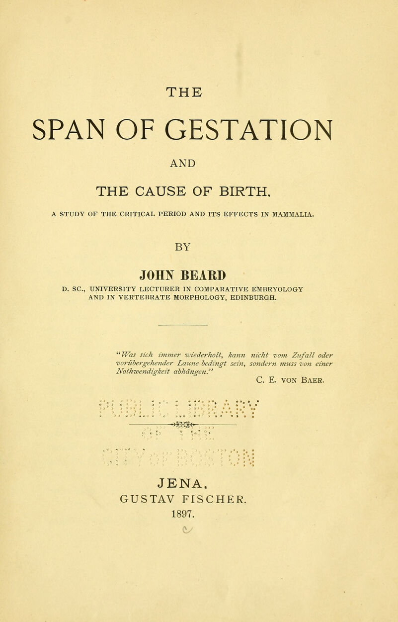 THE SPAN OF GESTATION AND THE CAUSE OF BIRTH, A STUDY OF THE CRITICAL PERIOD AND ITS EFFECTS IN MAMMALIA. BY JOHN BEAKD D. SC, UNIVERSITY LECTURER IN COMPARATIVE EMBRYOLOGY AND IN VERTEBRATE MORPHOLOGY, EDINBURGH. Was sich immer wiederholt, kann nicht vom Zitfall oder voriibergehender Laune bedingt sein, sondern muss von einer Nothwendigkeit abhangen. C. E. von Baer. -mm—- JENA, GUSTAV FISCHER. 1897.