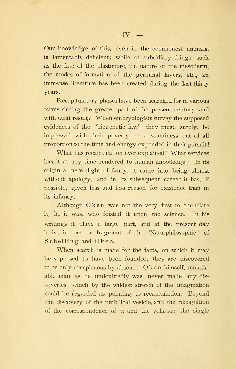 Our knowledge of this, even in the commonest animals, is lamentably deficient; while of subsidiary things, such as the fate of the blastopore, the nature of the mesoderm, the modes of formation of the germinal layers, etc., an immense literature has been created during the last thirty years. Recapitulatory phases have been searched for in various forms during the greater part of the present century, and with what result? When embryologists survey the supposed evidences of the biogenetic law, they must, surely, be impressed with their poverty — a scantiness out of all proportion to the time and energy expended in their pursuit! What has recapitulation ever explained ? What services has it at any time rendered to human knowledge ? In its origin a mere flight of fancy, it came into being almost without apology, and in its subsequent career it has, if possible, given less and less reason for existence than in its infancy. Although Oken was not the very first to enunciate it, he it was, who foisted it upon the science. In his writings it plays a large part, and at the present day it is, in fact, a fragment of the Naturphilosophie of Schelling and Oken. When search is made for the facts, on which it may be supposed to have been founded, they are discovered to be only conspicuous by absence. Oken himself, remark- able man as he undoubtedly was, never made any dis- coveries, which by the wildest stretch of the imagination could be regarded as pointing to recapitulation. Beyond the discovery of the umbilical vesicle, and the recognition of the correspondence of it and the yolk-sac, the single