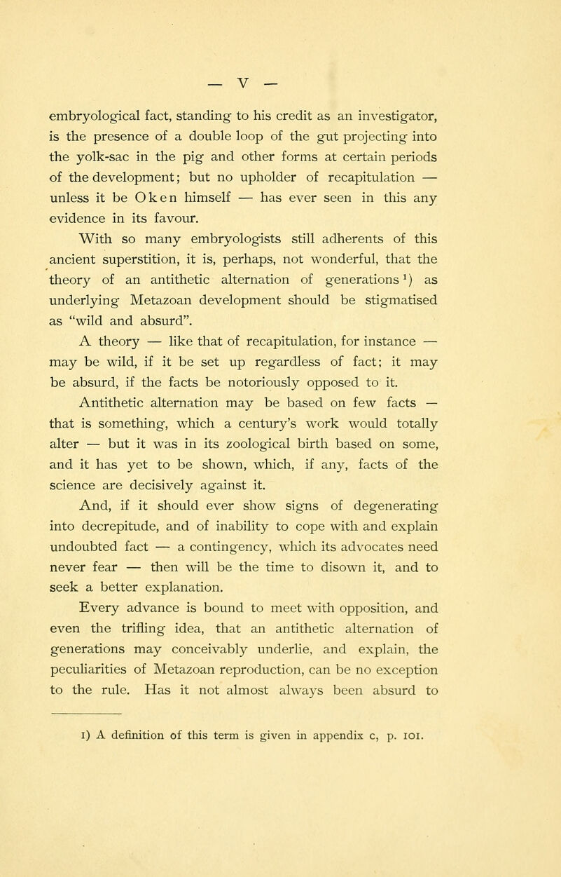 embryological fact, standing to his credit as an investigator, is the presence of a double loop of the gut projecting into the yolk-sac in the pig and other forms at certain periods of the development; but no upholder of recapitulation — unless it be Ok en himself — has ever seen in this any evidence in its favour. With so many embryologists still adherents of this ancient superstition, it is, perhaps, not wonderful, that the theory of an antithetic alternation of generations1) as underlying Metazoan development should be stigmatised as wild and absurd. A theory — like that of recapitulation, for instance — may be wild, if it be set up regardless of fact; it may be absurd, if the facts be notoriously opposed to it. Antithetic alternation may be based on few facts — that is something, which a century's work would totally alter — but it was in its zoological birth based on some, and it has yet to be shown, which, if any, facts of the science are decisively against it. And, if it should ever show signs of degenerating into decrepitude, and of inability to cope with and explain undoubted fact — a contingency, which its advocates need never fear — then will be the time to disown it, and to seek a better explanation. Every advance is bound to meet with opposition, and even the trifling idea, that an antithetic alternation of generations may conceivably underlie, and explain, the peculiarities of Metazoan reproduction, can be no exception to the rule. Has it not almost always been absurd to i) A definition of this term is given in appendix c, p. 101.