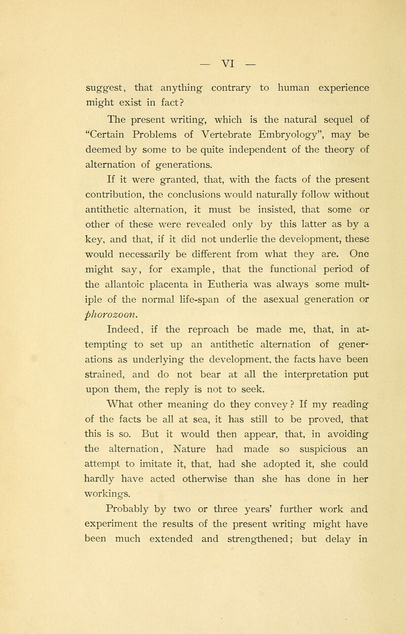suggest, that anything contrary to human experience might exist in fact? The present writing, which is the natural sequel of Certain Problems of Vertebrate Embryology, may be deemed by some to be quite independent of the theory of alternation of generations. If it were granted, that, with the facts of the present contribution, the conclusions would naturally follow without antithetic alternation, it must be insisted, that some or other of these were revealed only by this latter as by a key, and that, if it did not underlie the development, these would necessarily be different from what they are. One might say, for example, that the functional period of the allantoic placenta in Eutheria was always some mult- iple of the normal life-span of the asexual generation or phorozoon. Indeed, if the reproach be made me, that, in at- tempting to set up an antithetic alternation of gener- ations as underlying the development, the facts have been strained, and do not bear at all the interpretation put upon them, the reply is not to seek. What other meaning do they convey ? If my reading of the facts be all at sea, it has still to be proved, that this is so. But it would then appear, that, in avoiding the alternation, Nature had made so suspicious an attempt to imitate it, that, had she adopted it, she could hardly have acted otherwise than she has done in her workings. Probably by two or three years' further work and experiment the results of the present writing might have been much extended and strengthened; but delay in