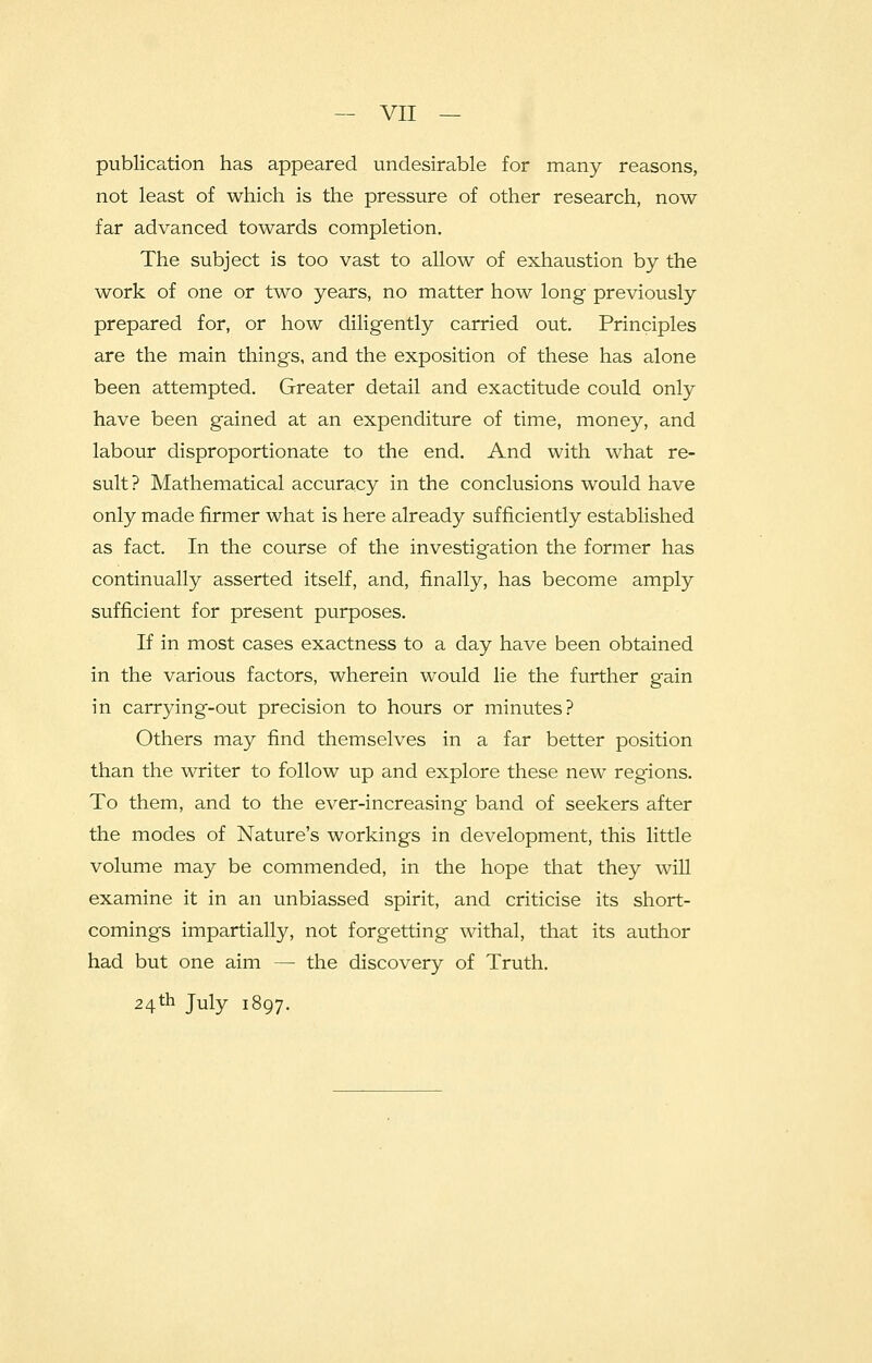 publication has appeared undesirable for many reasons, not least of which is the pressure of other research, now- far advanced towards completion. The subject is too vast to allow of exhaustion by the work of one or two years, no matter how long previously prepared for, or how diligently carried out. Principles are the main things, and the exposition of these has alone been attempted. Greater detail and exactitude could only have been gained at an expenditure of time, money, and labour disproportionate to the end. And with what re- sult? Mathematical accuracy in the conclusions would have only made firmer what is here already sufficiently established as fact. In the course of the investigation the former has continually asserted itself, and, finally, has become amply sufficient for present purposes. If in most cases exactness to a day have been obtained in the various factors, wherein would lie the further gain in carrying-out precision to hours or minutes? Others may find themselves in a far better position than the writer to follow up and explore these new regions. To them, and to the ever-increasing band of seekers after the modes of Nature's workings in development, this little volume may be commended, in the hope that they will examine it in an unbiassed spirit, and criticise its short- comings impartially, not forgetting withal, that its author had but one aim — the discovery of Truth. 24th July 1897.