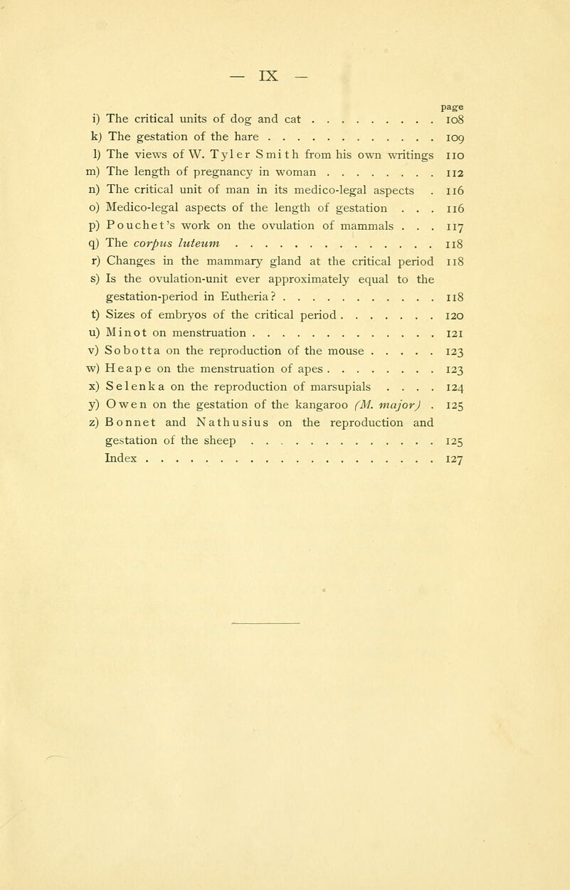 page i) The critical units of dog and cat 108 k) The gestation of the hare 109 1) The views of W. Tyler Smith from his own writings no m) The length of pregnancy in woman 112 n) The critical unit of man in its medico-legal aspects . 116 o) Medico-legal aspects of the length of gestation . . . 116 p) Pouchet's work on the ovulation of mammals . . . 117 q) The corpus luteum 118 r) Changes in the mammary gland at the critical period 118 s) Is the ovulation-unit ever approximately equal to the gestation-period in Eutheria? 118 t) Sizes of embryos of the critical period 120 u) Minot on menstruation 121 v) Sobotta on the reproduction of the mouse 123 w) H e a p e on the menstruation of apes 123 x) Selenka on the reproduction of marsupials .... 124 y) Owen on the gestation of the kangaroo (M. major) . 125 z) Bonnet and Nathusius on the reproduction and gestation of the sheep 125 Index 127