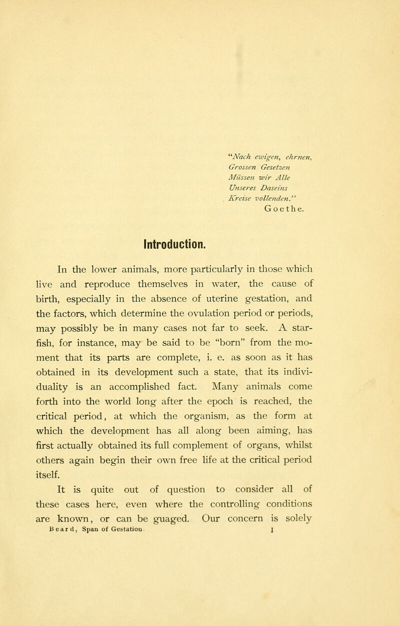 A/ach ewigen, ehrnen, Grossen Gesetzen Miissen wir Alle Unseres Daseins Kreise vollenden. Goethe. Introduction. In the lower animals, more particularly in those which live and reproduce themselves in water, the cause of birth, especially in the absence of uterine gestation, and the factors, which determine the ovulation period or periods, may possibly be in many cases not far to seek. A star- fish, for instance, may be said to be born from the mo- ment that its parts are complete, i. e. as soon as it has obtained in its development such a state, that its indivi- duality is an accomplished fact. Many animals come forth into the world long after the epoch is reached, the critical period, at which the organism, as the form at which the development has all along been aiming, has first actually obtained its full complement of organs, whilst others again begin their own free life at the critical period itself. It is quite out of question to consider all of these cases here, even where the controlling conditions are known, or can be guaged. Our concern is solely Beard, Span of Gestation- \