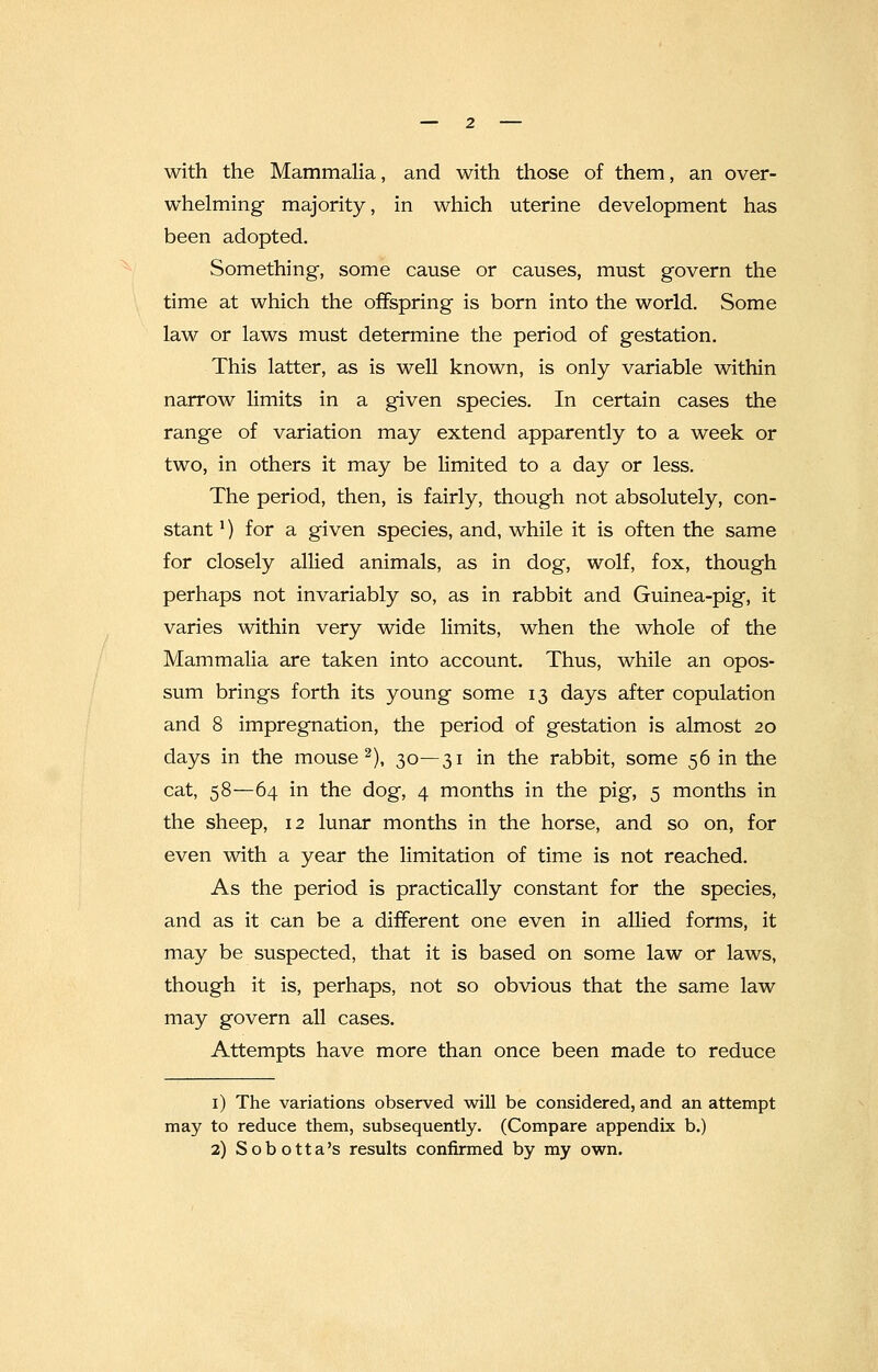 with the Mammalia, and with those of them, an over- whelming majority, in which uterine development has been adopted. Something, some cause or causes, must govern the time at which the offspring is born into the world. Some law or laws must determine the period of gestation. This latter, as is well known, is only variable within narrow limits in a given species. In certain cases the range of variation may extend apparently to a week or two, in others it may be limited to a day or less. The period, then, is fairly, though not absolutely, con- stant 1) for a given species, and, while it is often the same for closely allied animals, as in dog, wolf, fox, though perhaps not invariably so, as in rabbit and Guinea-pig, it varies within very wide limits, when the whole of the Mammalia are taken into account. Thus, while an opos- sum brings forth its young some 13 days after copulation and 8 impregnation, the period of gestation is almost 20 days in the mouse2), 30—31 in the rabbit, some 56 in the cat, 58—64 in the dog, 4 months in the pig, 5 months in the sheep, 12 lunar months in the horse, and so on, for even with a year the limitation of time is not reached. As the period is practically constant for the species, and as it can be a different one even in allied forms, it may be suspected, that it is based on some law or laws, though it is, perhaps, not so obvious that the same law may govern all cases. Attempts have more than once been made to reduce 1) The variations observed will be considered, and an attempt may to reduce them, subsequently. (Compare appendix b.) 2) Sobotta's results confirmed by my own.