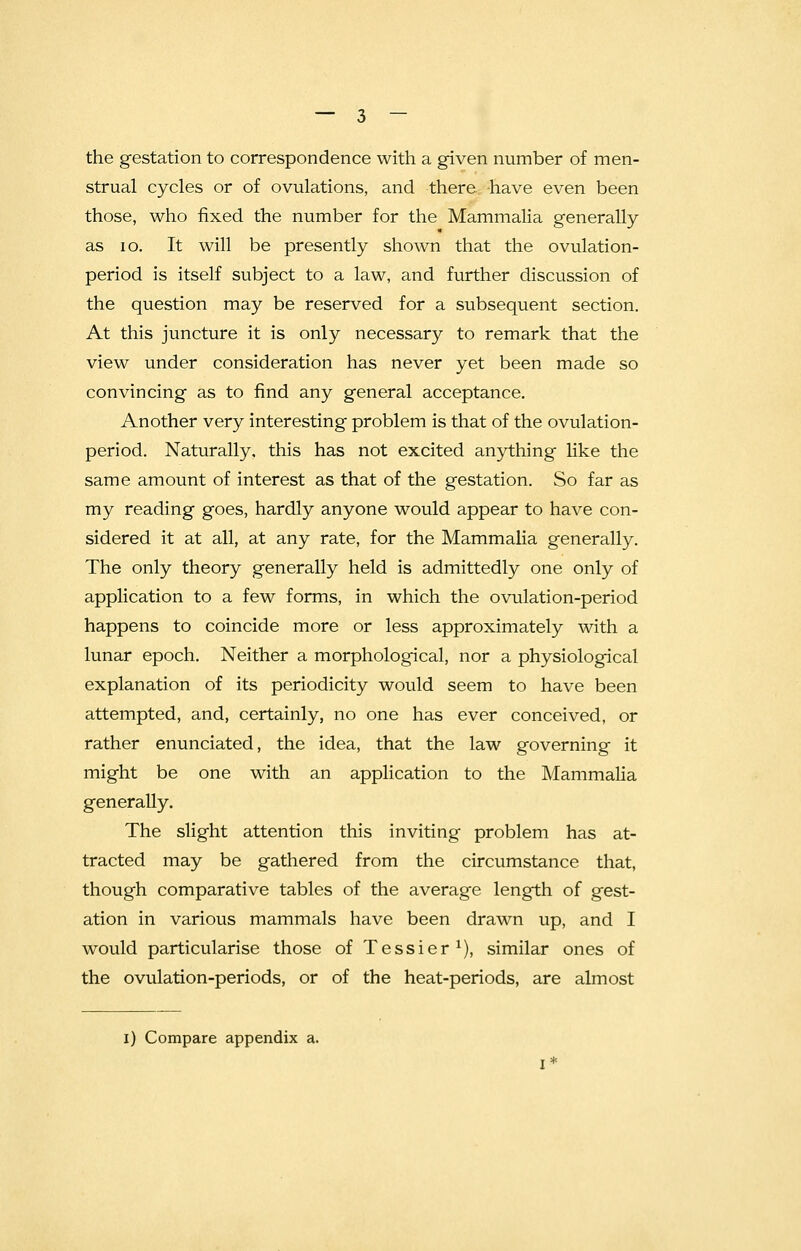 the gestation to correspondence with a given number of men- strual cycles or of ovulations, and there have even been those, who fixed the number for the Mammalia generally as 10. It will be presently shown that the ovulation- period is itself subject to a law, and further discussion of the question may be reserved for a subsequent section. At this juncture it is only necessary to remark that the view under consideration has never yet been made so convincing as to find any general acceptance. Another very interesting problem is that of the ovulation- period. Naturally, this has not excited anything like the same amount of interest as that of the gestation. So far as my reading goes, hardly anyone would appear to have con- sidered it at all, at any rate, for the Mammalia generally. The only theory generally held is admittedly one only of application to a few forms, in which the ovulation-period happens to coincide more or less approximately with a lunar epoch. Neither a morphological, nor a physiological explanation of its periodicity would seem to have been attempted, and, certainly, no one has ever conceived, or rather enunciated, the idea, that the law governing it might be one with an application to the Mammalia generally. The slight attention this inviting problem has at- tracted may be gathered from the circumstance that, though comparative tables of the average length of gest- ation in various mammals have been drawn up, and I would particularise those of Tessier1), similar ones of the ovulation-periods, or of the heat-periods, are almost i) Compare appendix a.