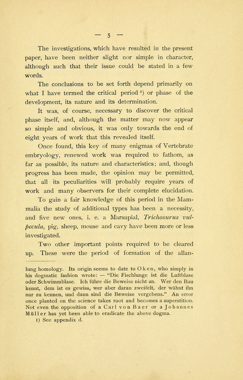 The investigations, which have resulted in the present paper, have been neither slight nor simple in character, although such that their issue could be stated in a few words. The conclusions to be set forth depend primarily on what I have termed the critical period ') or phase of the development, its nature and its determination. It was, of course, necessary to discover the critical phase itself, and, although the matter may now appear so simple and obvious, it was only towards the end of eight years of work that this revealed itself. Once found, this key of many enigmas of Vertebrate embryology, renewed work was required to fathom, as far as possible, its nature and characteristics; and, though progress has been made, the opinion may be permitted, that all its peculiarities will probably require years of work and many observers for their complete elucidation. To gain a fair knowledge of this period in the Mam- malia the study of additional types has been a necessity, and five new ones, i. e. a Marsupial, Trichosurus vul- pecula, pig, sheep, mouse and cavy have been more or less investigated. Two other important points required to be cleared up. These were the period of formation of the allan- lung homology. Its origin seems to date to Ok en, who simply in his dogmatic fashion wrote: — Die Fischlunge ist die Luftblase oder Schwimmblase. Ich fiihre die Beweise nicht an. Wer den Bau kennt, dem ist es gewiss, wer aber daran zweifelt, der wahnt ihn nur zu kennen, und dann sind die Beweise vergebens. An error once planted on the science takes root and becomes a superstition. Not even the opposition of a Carl von Baer or a Johannes Milller has yet been able to eradicate the above dogma. I) See appendix d.