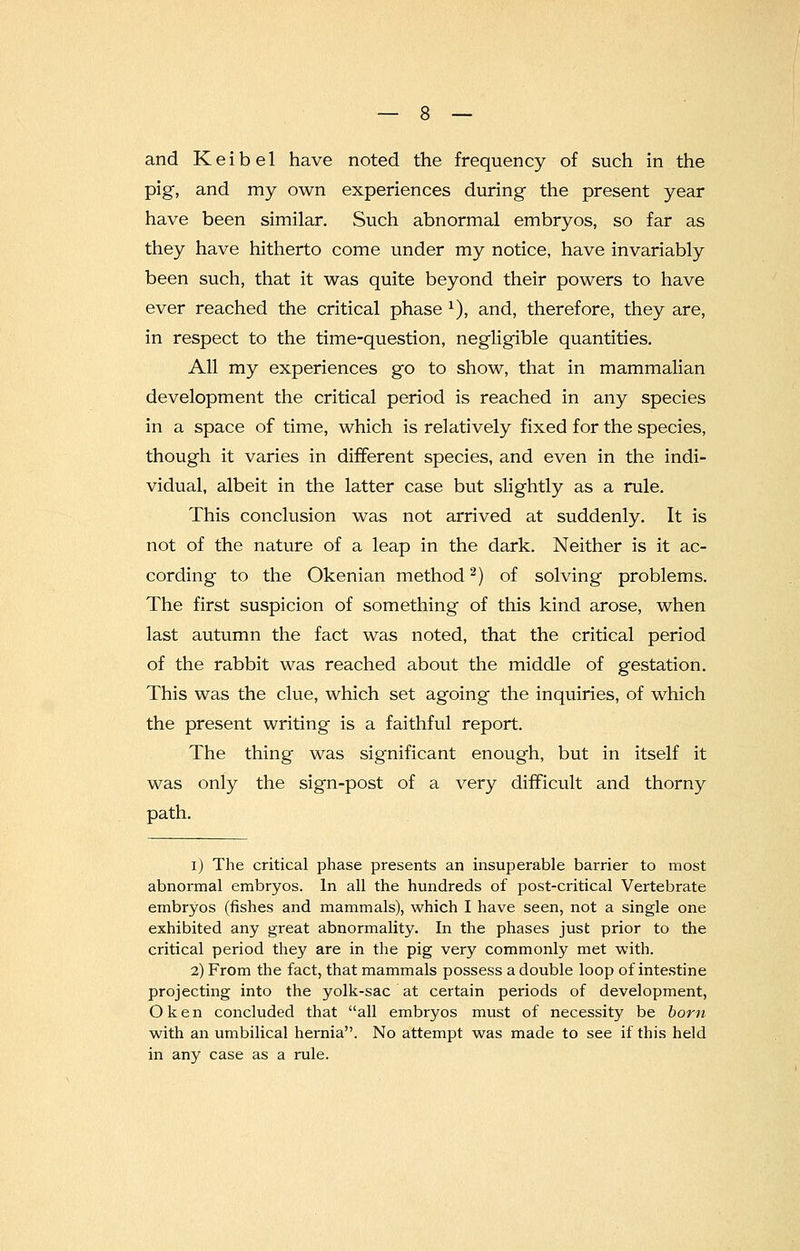 and Keibel have noted the frequency of such in the pig, and my own experiences during the present year have been similar. Such abnormal embryos, so far as they have hitherto come under my notice, have invariably been such, that it was quite beyond their powers to have ever reached the critical phase *), and, therefore, they are, in respect to the time-question, negligible quantities. All my experiences go to show, that in mammalian development the critical period is reached in any species in a space of time, which is relatively fixed for the species, though it varies in different species, and even in the indi- vidual, albeit in the latter case but slightly as a rule. This conclusion was not arrived at suddenly. It is not of the nature of a leap in the dark. Neither is it ac- cording- to the Okenian method2) of solving problems. The first suspicion of something of this kind arose, when last autumn the fact was noted, that the critical period of the rabbit was reached about the middle of gestation. This was the clue, which set agoing the inquiries, of which the present writing is a faithful report. The thing was significant enough, but in itself it was only the sign-post of a very difficult and thorny path. i) The critical phase presents an insuperable barrier to most abnormal embryos. In all the hundreds of post-critical Vertebrate embryos (fishes and mammals), which I have seen, not a single one exhibited any great abnormality. In the phases just prior to the critical period they are in the pig very commonly met with. 2) From the fact, that mammals possess a double loop of intestine projecting into the yolk-sac at certain periods of development, Oken concluded that all embryos must of necessity be bom with an umbilical hernia. No attempt was made to see if this held in any case as a rule.