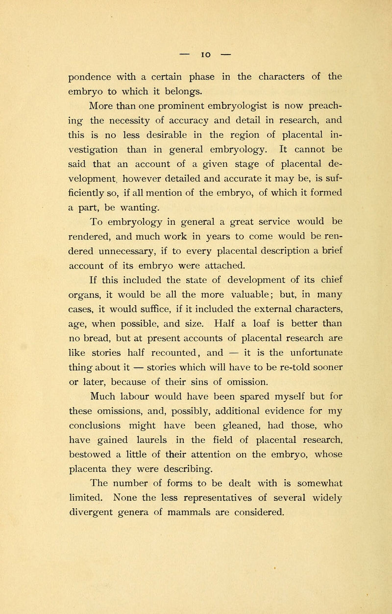 pondence with a certain phase in the characters of the embryo to which it belongs. More than one prominent embryologist is now preach- ing the necessity of accuracy and detail in research, and this is no less desirable in the region of placental in- vestigation than in general embryology. It cannot be said that an account of a given stage of placental de- velopment, however detailed and accurate it may be, is suf- ficiently so, if all mention of the embryo, of which it formed a part, be wanting. To embryology in general a great service would be rendered, and much work in years to come would be ren- dered unnecessary, if to every placental description a brief account of its embryo were attached. If this included the state of development of its chief organs, it would be all the more valuable; but, in many cases, it would suffice, if it included the external characters, age, when possible, and size. Half a loaf is better than no bread, but at present accounts of placental research are like stories half recounted, and — it is the unfortunate thing about it — stories which will have to be re-told sooner or later, because of their sins of omission. Much labour would have been spared myself but for these omissions, and, possibly, additional evidence for my conclusions might have been gleaned, had those, who have gained laurels in the field of placental research, bestowed a little of their attention on the embryo, whose placenta they were describing. The number of forms to be dealt with is somewhat limited. None the less representatives of several widely divergent genera of mammals are considered.