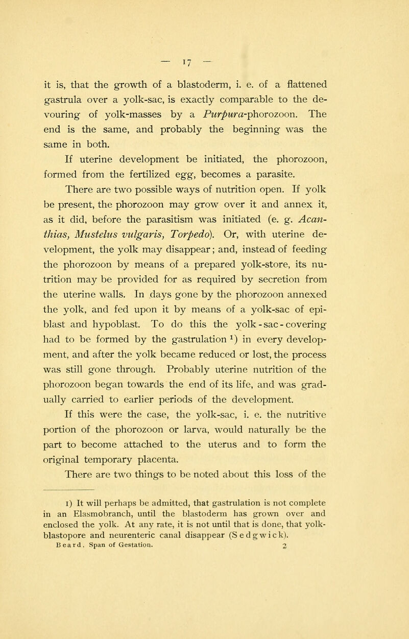 it is, that the growth of a blastoderm, i. e. of a flattened gastrula over a yolk-sac, is exactly comparable to the de- vouring of yolk-masses by a Purpur a-phorozoon. The end is the same, and probably the beginning was the same in both. If uterine development be initiated, the phorozoon, formed from the fertilized egg, becomes a parasite. There are two possible ways of nutrition open. If yolk be present, the phorozoon may grow over it and annex it, as it did, before the parasitism was initiated (e. g. Acan- thias, Mustelas vulgaris, Torpedo). Or, with uterine de- velopment, the yolk may disappear; and, instead of feeding the phorozoon by means of a prepared yolk-store, its nu- trition may be provided for as required by secretion from the uterine walls. In days gone by the phorozoon annexed the yolk, and fed upon it by means of a yolk-sac of epi- blast and hypoblast. To do this the yolk - sac - covering had to be formed by the gastrulation *) in every develop- ment, and after the yolk became reduced or lost, the process was still gone through. Probably uterine nutrition of the phorozoon began towards the end of its life, and was grad- ually carried to earlier periods of the development. If this were the case, the yolk-sac, i. e. the nutritive portion of the phorozoon or larva, would naturally be the part to become attached to the uterus and to form the original temporary placenta. There are two things to be noted about this loss of the i) It will perhaps be admitted, that gastrulation is not complete in an Elasmobranch, until the blastoderm has grown over and enclosed the yolk. At any rate, it is not until that is done, that yolk- blastopore and neurenteric canal disappear (Sedgwick). Beard, Span of Gestation. 2