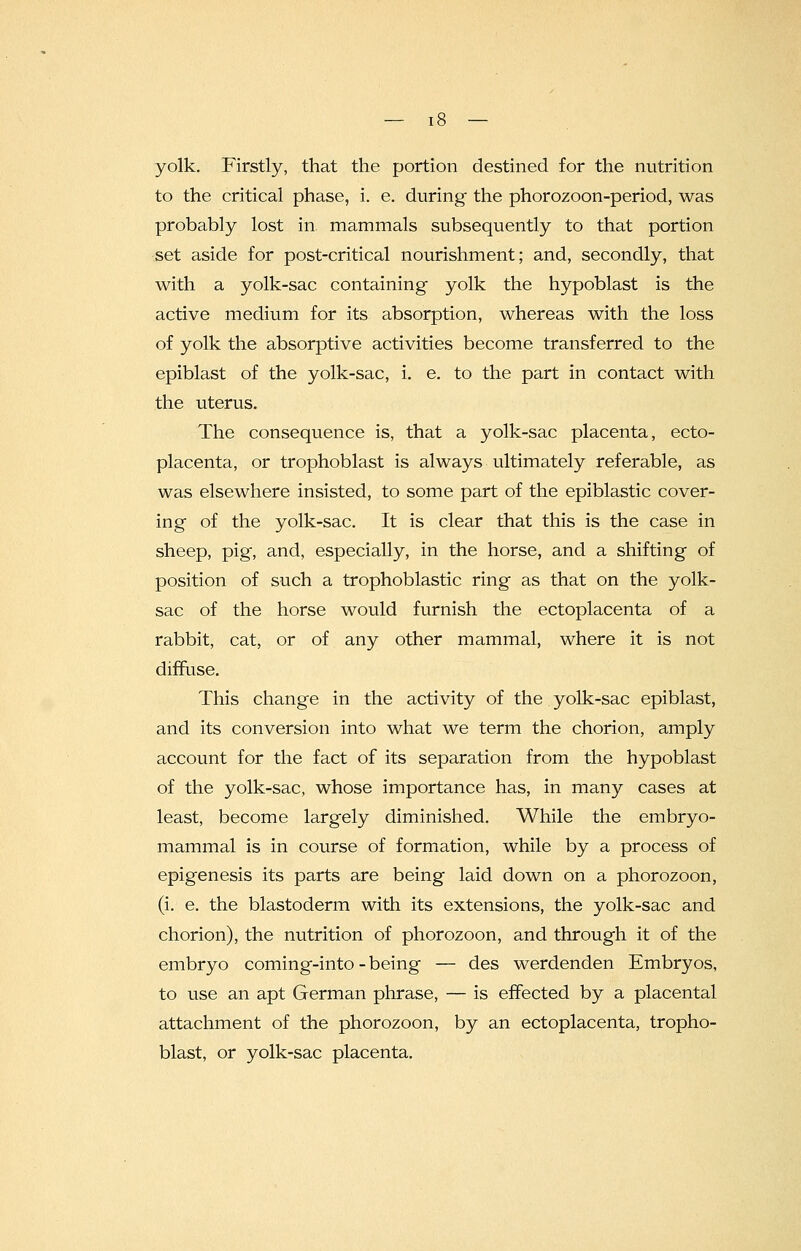 yolk. Firstly, that the portion destined for the nutrition to the critical phase, i. e. during the phorozoon-period, was probably lost in mammals subsequently to that portion set aside for post-critical nourishment; and, secondly, that with a yolk-sac containing yolk the hypoblast is the active medium for its absorption, whereas with the loss of yolk the absorptive activities become transferred to the epiblast of the yolk-sac, i. e. to the part in contact with the uterus. The consequence is, that a yolk-sac placenta, ecto- placenta, or trophoblast is always ultimately referable, as was elsewhere insisted, to some part of the epiblastic cover- ing of the yolk-sac. It is clear that this is the case in sheep, pig, and, especially, in the horse, and a shifting of position of such a trophoblastic ring as that on the yolk- sac of the horse would furnish the ectoplacenta of a rabbit, cat, or of any other mammal, where it is not diffuse. This change in the activity of the yolk-sac epiblast, and its conversion into what we term the chorion, amply account for the fact of its separation from the hypoblast of the yolk-sac, whose importance has, in many cases at least, become largely diminished. While the embryo- mammal is in course of formation, while by a process of epigenesis its parts are being laid down on a phorozoon, (i. e. the blastoderm with its extensions, the yolk-sac and chorion), the nutrition of phorozoon, and through it of the embryo coming-into - being — des werdenden Embryos, to use an apt German phrase, — is effected by a placental attachment of the phorozoon, by an ectoplacenta, tropho- blast, or yolk-sac placenta.