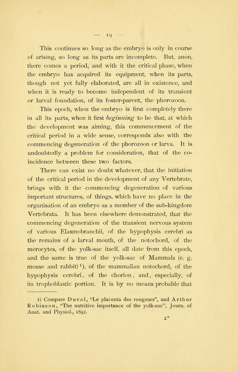 This continues so long as the embryo is only in course of arising, so long as its parts are incomplete. But, anon, there comes a period, and with it the critical phase, when the embryo has acquired its equipment, when its parts, though not yet fully elaborated, are all in existence, and when it is ready to become independent of its transient or larval foundation, of its foster-parent, the phorozoon. This epoch, when the embryo is first completely there in all its parts, when it first beginning to be that, at which the development was aiming, this commencement of the critical period in a wide sense, corresponds also with the commencing degeneration of the phorozoon or larva. It is undoubtedly a problem for consideration, that of the co- incidence between these two factors. There can exist no doubt whatever, that the initiation of the critical period in the development of any Vertebrate, brings with it the commencing degeneration of various important structures, of things, which have no place in the organisation of an embryo as a member of the sub-kingdom Vertebrata. It has been elsewhere demonstrated, that the commencing degeneration of the transient nervous system of various Elasmobranchii, of the hypophysis cerebri as the remains of a larval mouth, of the notochord, of the merocytes, of the yolk-sac itself, all date from this epoch, and the same is true of the yolk-sac of Mammals (e. g. mouse and rabbit)1), of the mammalian notochord, of the hypophysis cerebri, of the chorion, and, especially, of its trophoblastic portion. It is by no means probable that i) Compare Duval, Le placenta des rongeurs, and Arthur Robinson, The nutritive importance of the yolk-sac, Journ. of Anat. and Physiol., 1892. 2*