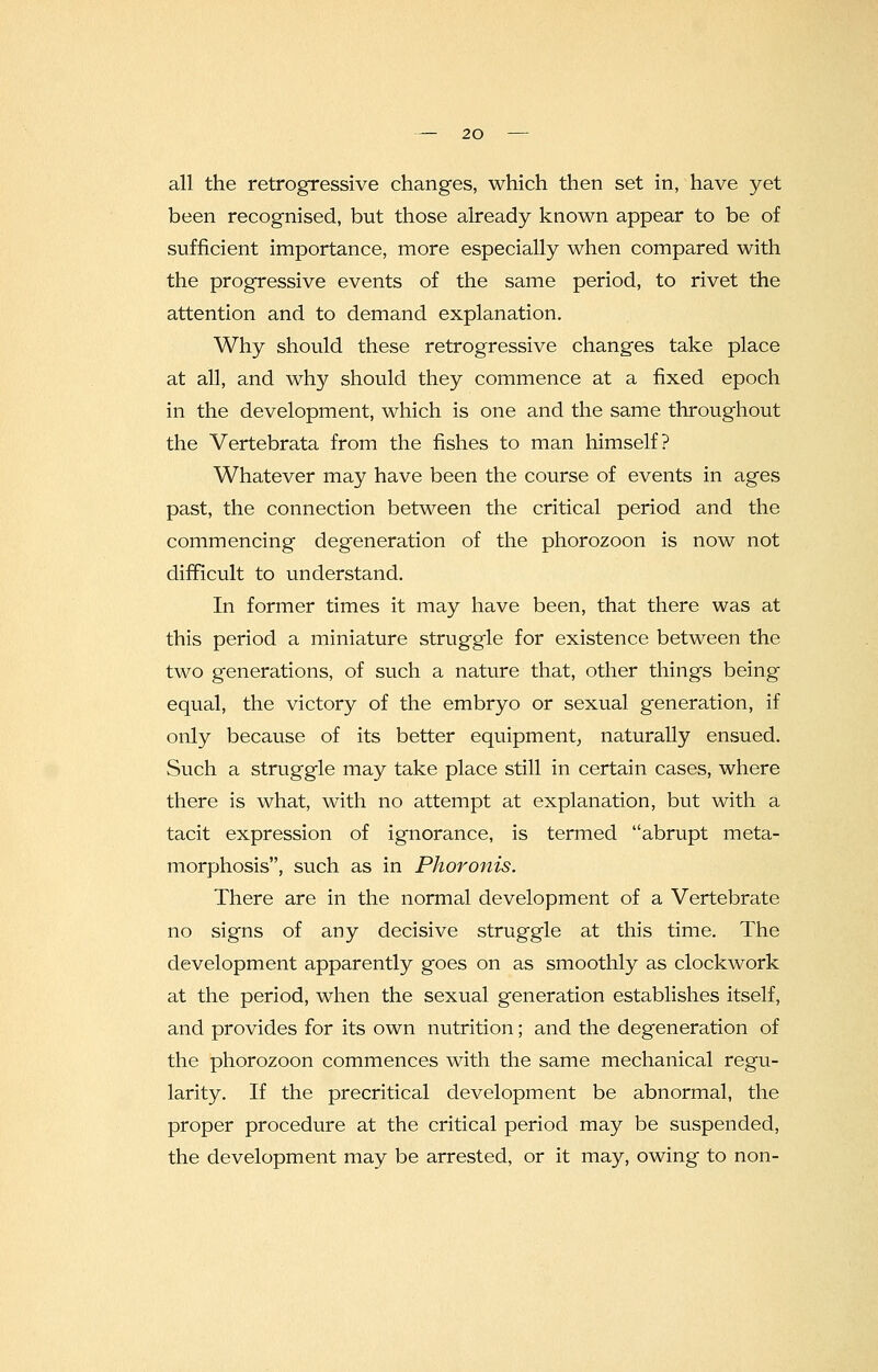 all the retrogressive changes, which then set in, have yet been recognised, but those already known appear to be of sufficient importance, more especially when compared with the progressive events of the same period, to rivet the attention and to demand explanation. Why should these retrogressive changes take place at all, and why should they commence at a fixed epoch in the development, which is one and the same throughout the Vertebrata from the fishes to man himself? Whatever may have been the course of events in ages past, the connection between the critical period and the commencing degeneration of the phorozoon is now not difficult to understand. In former times it may have been, that there was at this period a miniature struggle for existence between the two generations, of such a nature that, other things being equal, the victory of the embryo or sexual generation, if only because of its better equipment, naturally ensued. Such a struggle may take place still in certain cases, where there is what, with no attempt at explanation, but with a tacit expression of ignorance, is termed abrupt meta- morphosis, such as in Phoronis. There are in the normal development of a Vertebrate no signs of any decisive struggle at this time. The development apparently goes on as smoothly as clockwork at the period, when the sexual generation establishes itself, and provides for its own nutrition; and the degeneration of the phorozoon commences with the same mechanical regu- larity. If the precritical development be abnormal, the proper procedure at the critical period may be suspended, the development may be arrested, or it may, owing to non-