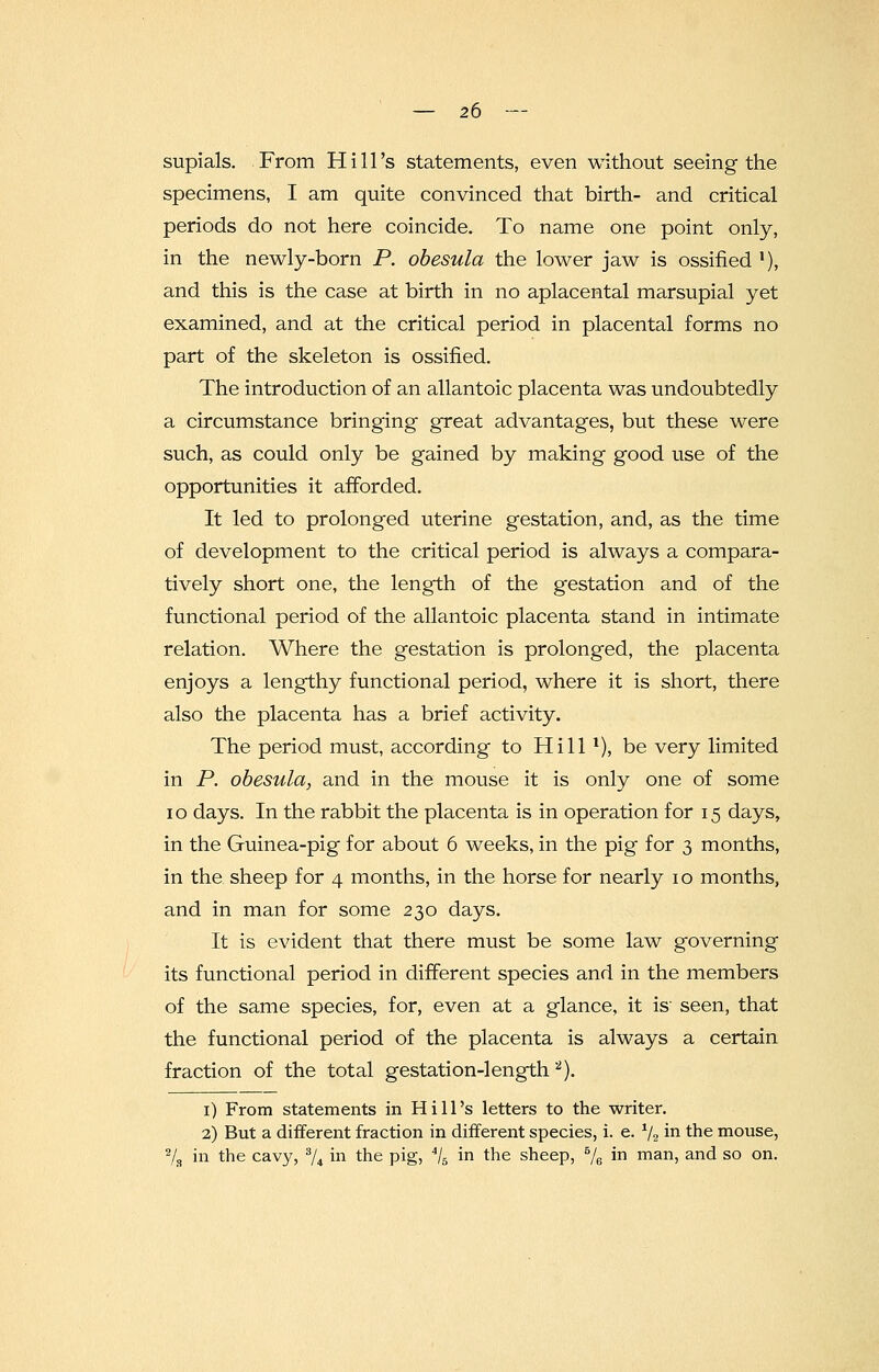 supials. From Hill's statements, even without seeing the specimens, I am quite convinced that birth- and critical periods do not here coincide. To name one point only, in the newly-born P. obesula the lower jaw is ossified l), and this is the case at birth in no aplacental marsupial yet examined, and at the critical period in placental forms no part of the skeleton is ossified. The introduction of an allantoic placenta was undoubtedly a circumstance bringing great advantages, but these were such, as could only be gained by making good use of the opportunities it afforded. It led to prolonged uterine gestation, and, as the time of development to the critical period is always a compara- tively short one, the length of the gestation and of the functional period of the allantoic placenta stand in intimate relation. Where the gestation is prolonged, the placenta enjoys a lengthy functional period, where it is short, there also the placenta has a brief activity. The period must, according to Hill 1), be very limited in P. obesula, and in the mouse it is only one of some 10 days. In the rabbit the placenta is in operation for 15 days, in the Guinea-pig for about 6 weeks, in the pig for 3 months, in the sheep for 4 months, in the horse for nearly 10 months, and in man for some 230 days. It is evident that there must be some law governing its functional period in different species and in the members of the same species, for, even at a glance, it is seen, that the functional period of the placenta is always a certain fraction of the total gestation-length 2). 1) From statements in Hill's letters to the writer. 2) But a different fraction in different species, i. e. 1/2 in the mouse, 78 in the cavy, 3/4 in the pig, 4/5 in the sheep, 5/e in man, and so on.