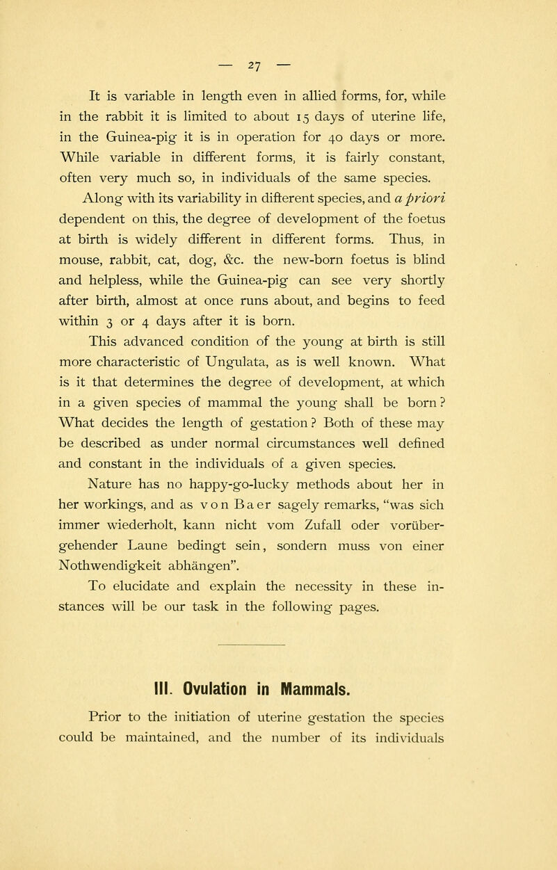 It is variable in length even in allied forms, for, while in the rabbit it is limited to about 15 days of uterine life, in the Guinea-pig it is in operation for 40 days or more. While variable in different forms, it is fairly constant, often very much so, in individuals of the same species. Along with its variability in different species, and a priori dependent on this, the degree of development of the foetus at birth is widely different in different forms. Thus, in mouse, rabbit, cat, dog, &c. the new-born foetus is blind and helpless, while the Guinea-pig can see very shortly after birth, almost at once runs about, and begins to feed within 3 or 4 days after it is born. This advanced condition of the young at birth is still more characteristic of Ungulata, as is well known. What is it that determines the degree of development, at which in a given species of mammal the young shall be born ? What decides the length of gestation ? Both of these may be described as under normal circumstances well defined and constant in the individuals of a given species. Nature has no happy-go-lucky methods about her in her workings, and as von Baer sagely remarks, was sich immer wiederholt, kann nicht vom Zufall oder voriiber- gehender Laune bedingt sein, sondern muss von einer Nothwendigkeit abhangen''. To elucidate and explain the necessity in these in- stances will be our task in the following pages. III. Ovulation in Mammals. Prior to the initiation of uterine gestation the species could be maintained, and the number of its individuals
