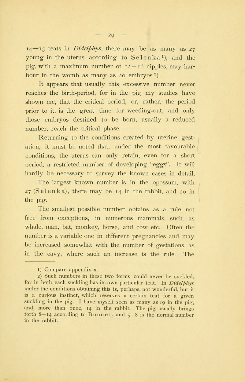 14—15 teats in Didelphys, there may be as many as 27 young in the uterus according to Selenka1), and the pig, with a maximum number of 12 — 16 nipples, may har- bour in the womb as many as 20 embryos 2). It appears that usually this excessive number never reaches the birth-period, for in the pig my studies have shown me, that the critical period, or, rather, the period prior to it, is the great time for weeding-out, and only those embryos destined to be born, usually a reduced number, reach the critical phase. Returning to the conditions created by uterine gest- ation, it must be noted that, under the most favourable conditions, the uterus can only retain, even for a short period, a restricted number of developing eggs. It will hardly be necessary to survey the known cases in detail. The largest known number is in the opossum, with 27 (Selenka), there may be 14 in the rabbit, and 20 in the pig. The smallest possible number obtains as a rule, not free from exceptions, in numerous mammals, such as whale, man, bat, monkey, horse, and cow etc. Often the number is a variable one in different pregnancies and may be increased somewhat with the number of gestations, as in the cavy, where such an increase is the rule. The 1) Compare appendix x. 2) Such numbers in these two forms could never be suckled, for in both each suckling has its own particular teat. In Didelphys under the conditions obtaining this is, perhaps, not wonderful, but it is a curious instinct, which reserves a certain teat for a given suckling in the pig. I have myself seen as many as 19 in the pig, and, more than once, 14 in the rabbit. The pig usually brings forth 8—14 according to Bonnet, and 5—8 is the normal number in the rabbit.