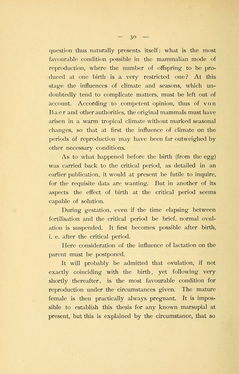 question thus naturally presents itself: what is the most favourable condition possible in the mammalian mode of reproduction, where the number of offspring to be pro- duced at one birth is a very restricted one? At this stage the influences of climate and seasons, which un- doubtedly tend to complicate matters, must be left out of account. According to competent opinion, thus of von B a e r and other authorities, the original mammals must have arisen in a warm tropical climate without marked seasonal chang'es, so that at first the influence of climate on the periods of reproduction may have been far outweighed by other necessary conditions. As to what happened before the birth (from the egg) was carried back to the critical period, as detailed in an earlier publication, it would at present be futile to inquire, for the requisite data are wanting. But in another of its aspects the effect of birth at the critical period seems capable of solution. During gestation, even if the time elapsing between fertilisation and the critical period be brief, normal ovul- ation is suspended. It first becomes possible after birth, i. e. after the critical period. Here consideration of the influence of lactation on the parent must be postponed. It will probably be admitted that ovulation, if not exactly coinciding with the birth, yet following very shortly thereafter, is the most favourable condition for reproduction under the circumstances given. The mature female is then practically always pregnant. It is impos- sible to establish this thesis for any known marsupial at present, but this is explained by the circumstance, that so