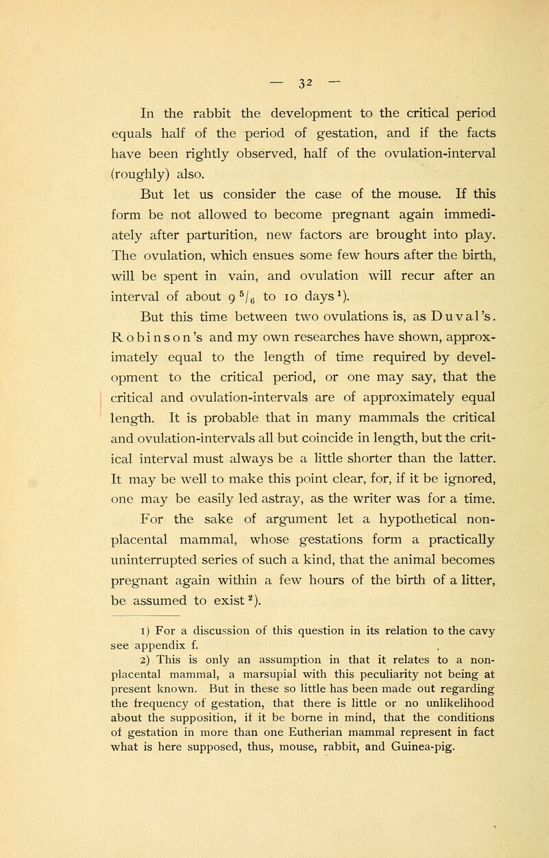 In the rabbit the development to the critical period equals half of the period of gestation, and if the facts have been rightly observed, half of the ovulation-interval (roughly) also. But let us consider the case of the mouse. If this form be not allowed to become pregnant again immedi- ately after parturition, new factors are brought into play. The ovulation, which ensues some few hours after the birth, will be spent in vain, and ovulation will recur after an interval of about 9 5/6 to 10 days1). But this time between two ovulations is, as Duval's, Robinson's and my own researches have shown, approx- imately equal to the length of time required by devel- opment to the critical period, or one may say, that the critical and ovulation-intervals are of approximately equal length. It is probable that in many mammals the critical and ovulation-intervals all but coincide in length, but the crit- ical interval must always be a little shorter than the latter. It may be well to make this point clear, for, if it be ignored, one may be easily led astray, as the writer was for a time. For the sake of argument let a hypothetical non- placental mammal, whose gestations form a practically uninterrupted series of such a kind, that the animal becomes pregnant again within a few hours of the birth of a litter, be assumed to exist2). 1) For a discussion of this question in its relation to the cavy see appendix f. 2) This is only an assumption in that it relates to a non- placental mammal, a marsupial with this peculiarity not being at present known. But in these so little has been made out regarding the frequency of gestation, that there is little or no unlikelihood about the supposition, if it be borne in mind, that the conditions of gestation in more than one Eutherian mammal represent in fact what is here supposed, thus, mouse, rabbit, and Guinea-pig.