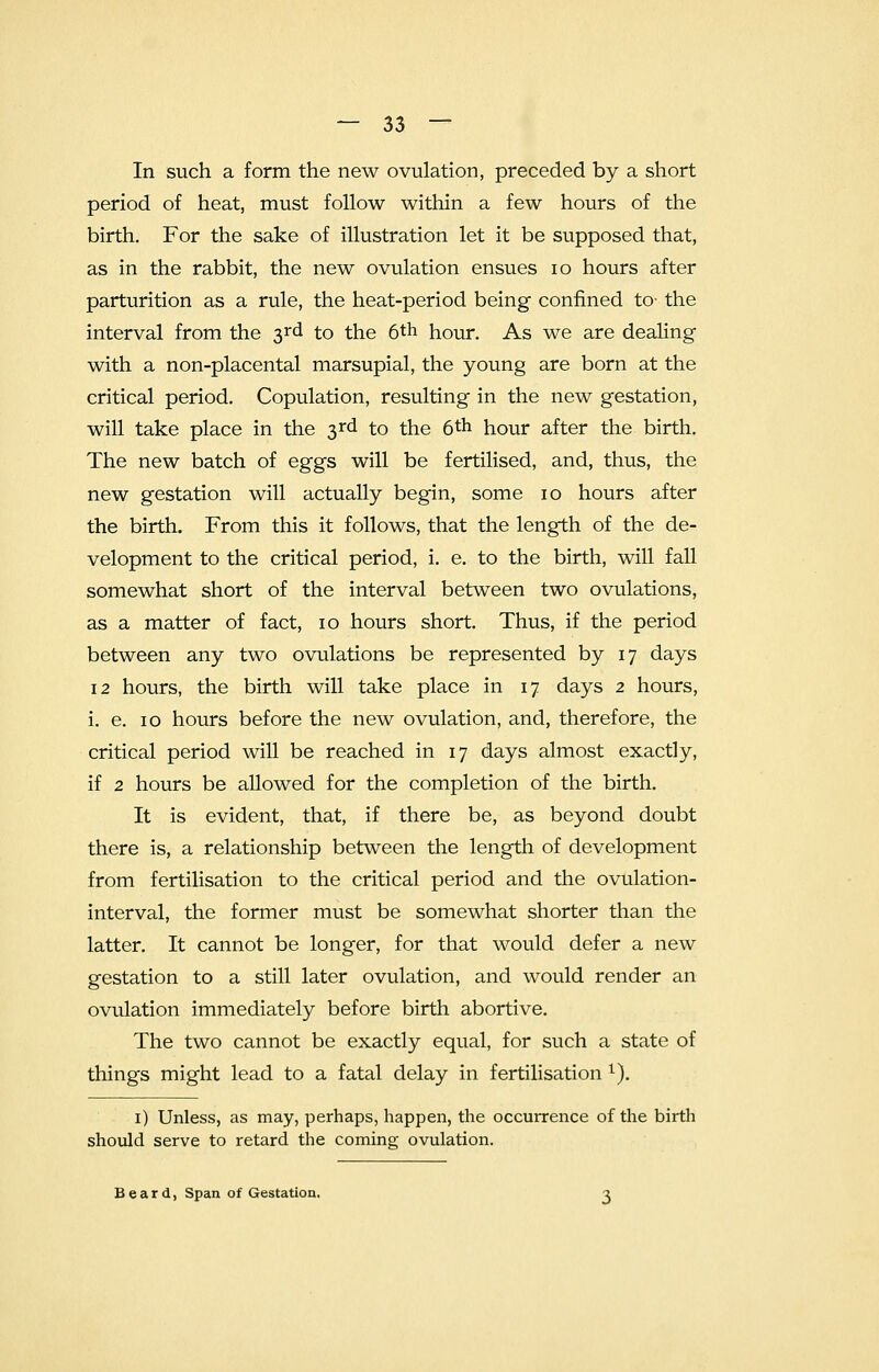 In such a form the new ovulation, preceded by a short period of heat, must follow within a few hours of the birth. For the sake of illustration let it be supposed that, as in the rabbit, the new ovulation ensues 10 hours after parturition as a rule, the heat-period being confined to- the interval from the 3rd to the 6th hour. As we are dealing with a non-placental marsupial, the young are born at the critical period. Copulation, resulting in the new gestation, will take place in the 3rd to the 6th hour after the birth. The new batch of eggs will be fertilised, and, thus, the new gestation will actually begin, some 10 hours after the birth. From this it follows, that the length of the de- velopment to the critical period, i. e. to the birth, will fall somewhat short of the interval between two ovulations, as a matter of fact, 10 hours short. Thus, if the period between any two ovulations be represented by 17 days 12 hours, the birth will take place in 17 days 2 hours, i. e. 10 hours before the new ovulation, and, therefore, the critical period will be reached in 17 days almost exactly, if 2 hours be allowed for the completion of the birth. It is evident, that, if there be, as beyond doubt there is, a relationship between the length of development from fertilisation to the critical period and the ovulation- interval, the former must be somewhat shorter than the latter. It cannot be longer, for that would defer a new gestation to a still later ovulation, and would render an ovulation immediately before birth abortive. The two cannot be exactly equal, for such a state of things might lead to a fatal delay in fertilisation l). 1) Unless, as may, perhaps, happen, the occurrence of the birth should serve to retard the coming ovulation. Beard, Span of Gestation.