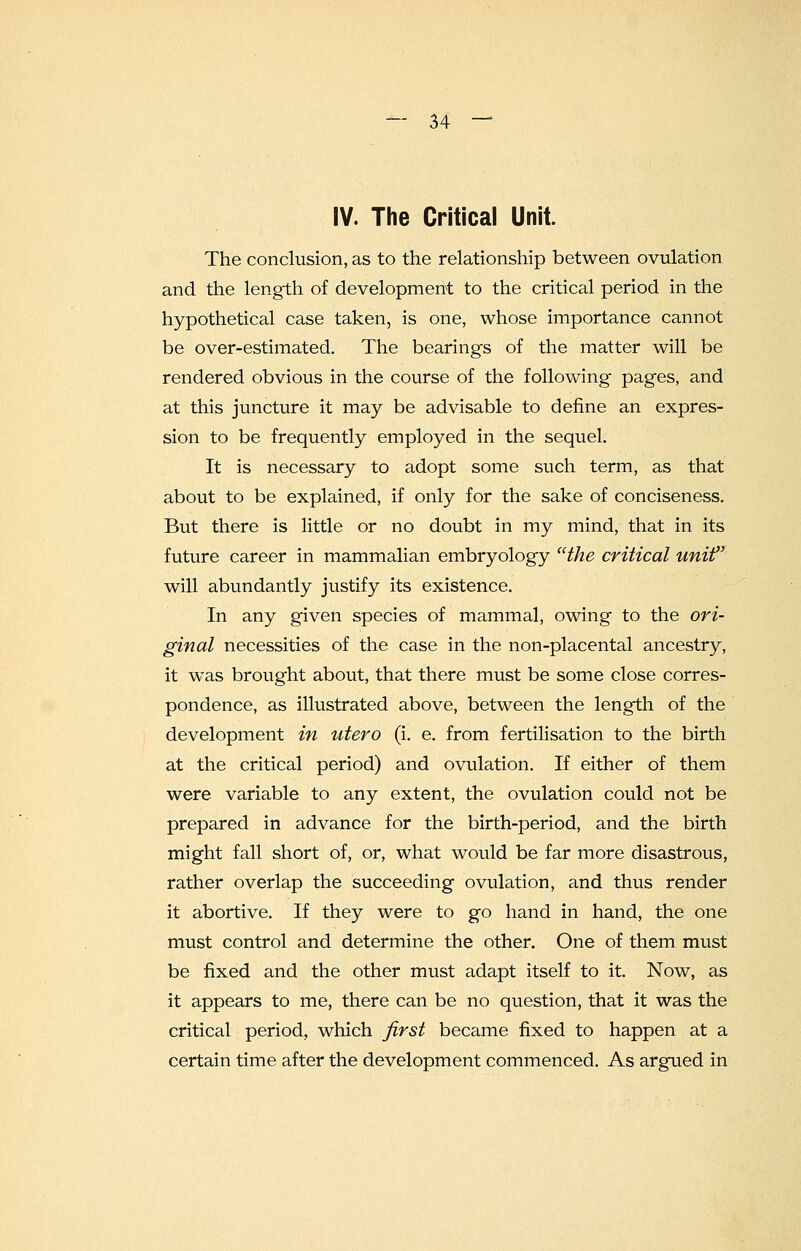 IV. The Critical Unit. The conclusion, as to the relationship between ovulation and the length of development to the critical period in the hypothetical case taken, is one, whose importance cannot be over-estimated. The bearings of the matter will be rendered obvious in the course of the following pages, and at this juncture it may be advisable to define an expres- sion to be frequently employed in the sequel. It is necessary to adopt some such term, as that about to be explained, if only for the sake of conciseness. But there is little or no doubt in my mind, that in its future career in mammalian embryology the critical unif will abundantly justify its existence. In any given species of mammal, owing to the ori- ginal necessities of the case in the non-placental ancestry, it was brought about, that there must be some close corres- pondence, as illustrated above, between the length of the development in utero (i. e. from fertilisation to the birth at the critical period) and ovulation. If either of them were, variable to any extent, the ovulation could not be prepared in advance for the birth-period, and the birth might fall short of, or, what would be far more disastrous, rather overlap the succeeding ovulation, and thus render it abortive. If they were to go hand in hand, the one must control and determine the other. One of them must be fixed and the other must adapt itself to it. Now, as it appears to me, there can be no question, that it was the critical period, which first became fixed to happen at a certain time after the development commenced. As argued in