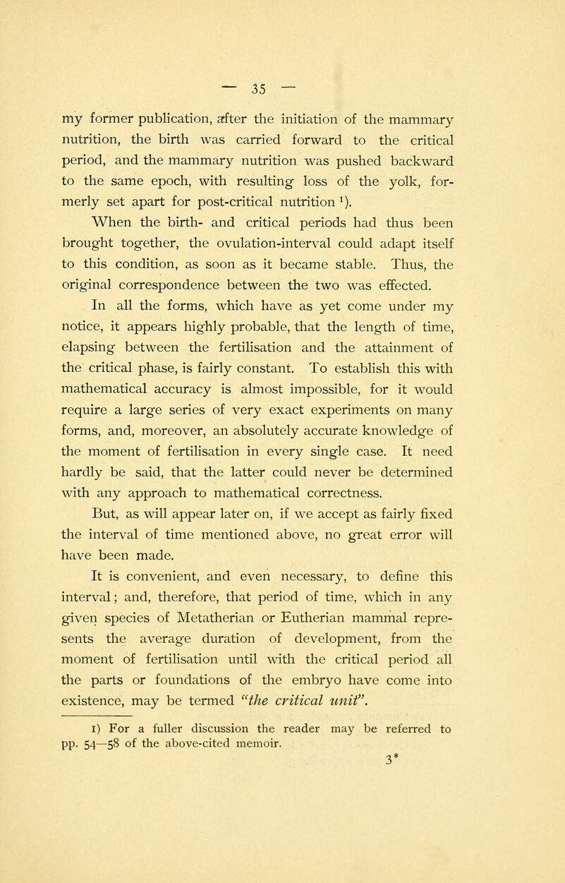 my former publication, after the initiation of the mammary- nutrition, the birth was carried forward to the critical period, and the mammary nutrition was pushed backward to the same epoch, with resulting loss of the yolk, for- merly set apart for post-critical nutrition !). When the birth- and critical periods had thus been brought together, the ovulation-interval could adapt itself to this condition, as soon as it became stable. Thus, the original correspondence between the two was effected. In all the forms, which have as yet come under my notice, it appears highly probable, that the length of time, elapsing between the fertilisation and the attainment of the critical phase, is fairly constant. To establish this with mathematical accuracy is almost impossible, for it would require a large series of very exact experiments on many forms, and, moreover, an absolutely accurate knowledge of the moment of fertilisation in every single case. It need hardly be said, that the latter could never be determined with any approach to mathematical correctness. But, as will appear later on, if we accept as fairly fixed the interval of time mentioned above, no great error will have been made. It is convenient, and even necessary, to define this interval; and, therefore, that period of time, which in any given species of Metatherian or Eutherian mammal repre- sents the average duration of development, from the moment of fertilisation until with the critical period all the parts or foundations of the embryo have come into existence, may be termed the critical unit. i) For a fuller discussion the reader may be referred to pp. 54—58 of the above-cited memoir. 3*