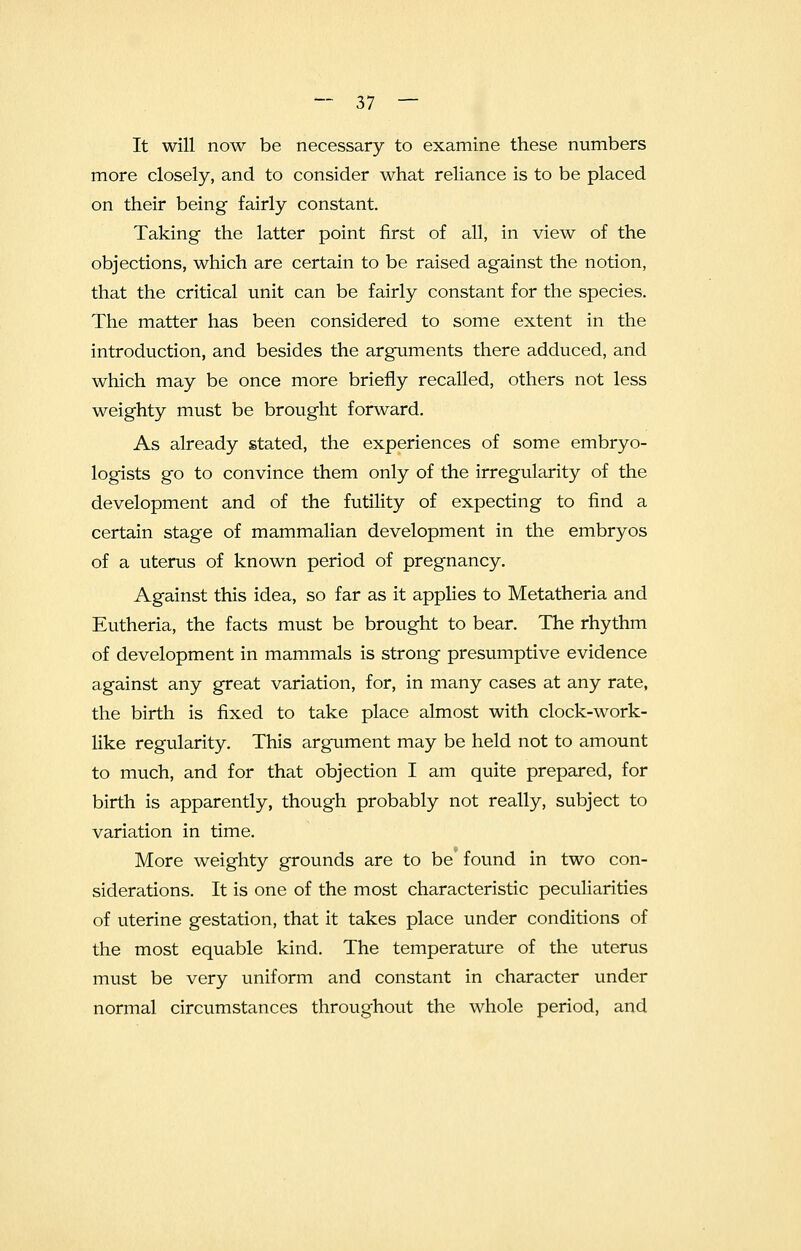 It will now be necessary to examine these numbers more closely, and to consider what reliance is to be placed on their being fairly constant. Taking the latter point first of all, in view of the objections, which are certain to be raised against the notion, that the critical unit can be fairly constant for the species. The matter has been considered to some extent in the introduction, and besides the arguments there adduced, and which may be once more briefly recalled, others not less weighty must be brought forward. As already stated, the experiences of some embryo- logists go to convince them only of the irregularity of the development and of the futility of expecting to find a certain stage of mammalian development in the embryos of a uterus of known period of pregnancy. Against this idea, so far as it applies to Metatheria and Eutheria, the facts must be brought to bear. The rhythm of development in mammals is strong presumptive evidence against any great variation, for, in many cases at any rate, the birth is fixed to take place almost with clock-work- like regularity. This argument may be held not to amount to much, and for that objection I am quite prepared, for birth is apparently, though probably not really, subject to variation in time. More weighty grounds are to be found in two con- siderations. It is one of the most characteristic peculiarities of uterine gestation, that it takes place under conditions of the most equable kind. The temperature of the uterus must be very uniform and constant in character under normal circumstances throughout the whole period, and