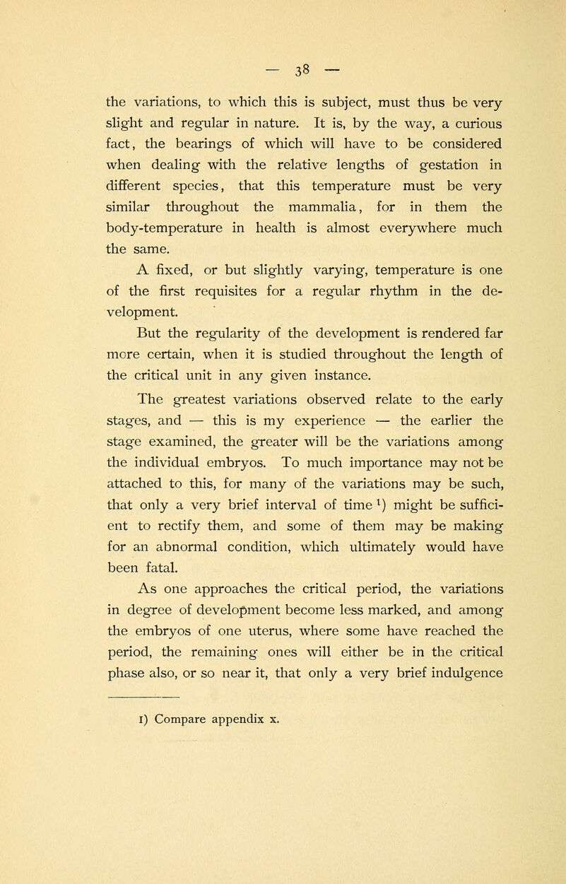 the variations, to which this is subject, must thus be very slight and regular in nature. It is, by the way, a curious fact, the bearings of which will have to be considered when dealing with the relative lengths of gestation in different species, that this temperature must be very similar throughout the mammalia, for in them the body-temperature in health is almost everywhere much the same. A fixed, or but slightly varying, temperature is one of the first requisites for a regular rhythm in the de- velopment. But the regularity of the development is rendered far more certain, when it is studied throughout the length of the critical unit in any given instance. The greatest variations observed relate to the early stages, and — this is my experience — the earlier the stage examined, the greater will be the variations among the individual embryos. To much importance may not be attached to this, for many of the variations may be such, that only a very brief interval of time l) might be suffici- ent to rectify them, and some of them may be making for an abnormal condition, which ultimately would have been fatal. As one approaches the critical period, the variations in degree of development become less marked, and among the embryos of one uterus, where some have reached the period, the remaining ones will either be in the critical phase also, or so near it, that only a very brief indulgence