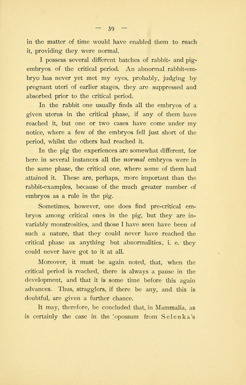 in the matter of time would have enabled them to reach it, providing they were normal. I possess several different batches of rabbit- and pig- embryos of the critical period. An abnormal rabbit-em- bryo has never yet met my eyes, probably, judging by pregnant uteri of earlier stages, they are suppressed and absorbed prior to the critical period. In the rabbit one usually finds all the embryos of a given uterus in the critical phase, if any of them have reached it, but one or two cases have come under my notice, where a few of the embryos fell just short of the period, whilst the others had reached it. In the pig the experiences are somewhat different, for here in several instances all the normal embryos were in the same phase, the critical one, where some of them had attained it. These are, perhaps, more important than the rabbit-examples, because of the much greater number of embryos as a rule in the pig. Sometimes, however, one does find pre-critical em- bryos among critical ones in the pig, but they are in- variably monstrosities, and those I have seen have been of such a nature, that they could never have reached the critical phase as anything but abnormalities, i. e. they could never have got to it at all. Moreover, it must be again noted, that, when the critical period is reached, there is always a pause in the development, and that it is some time before this again advances. Thus, stragglers, if there be any, and this is doubtful, are given a further chance. It may, therefore, be concluded that, in Mammalia, as is certainly the case in the 'opossum from Selenka's