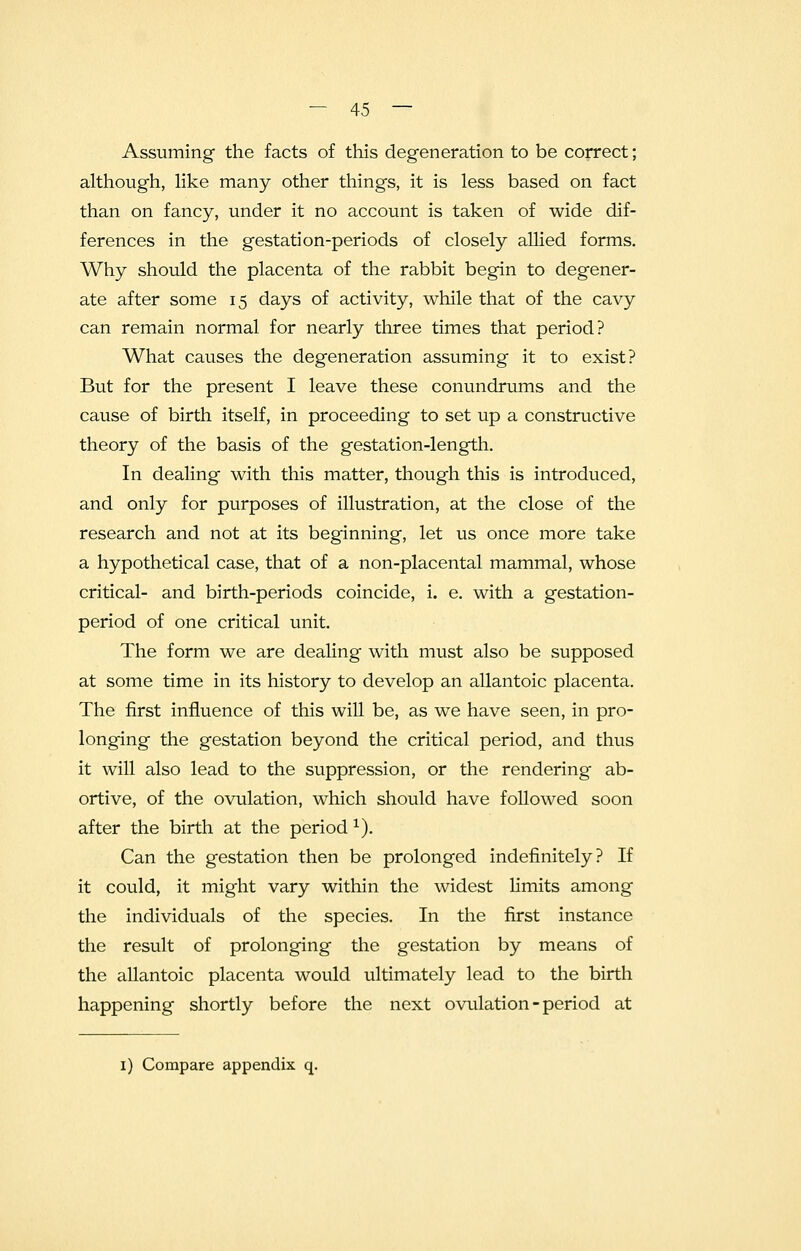 Assuming the facts of this degeneration to be correct; although, like many other things, it is less based on fact than on fancy, under it no account is taken of wide dif- ferences in the gestation-periods of closely allied forms. Why should the placenta of the rabbit begin to degener- ate after some 15 days of activity, while that of the cavy can remain normal for nearly three times that period? What causes the degeneration assuming it to exist? But for the present I leave these conundrums and the cause of birth itself, in proceeding to set up a constructive theory of the basis of the gestation-length. In dealing with this matter, though this is introduced, and only for purposes of illustration, at the close of the research and not at its beginning, let us once more take a hypothetical case, that of a non-placental mammal, whose critical- and birth-periods coincide, i. e. with a gestation- period of one critical unit. The form we are dealing with must also be supposed at some time in its history to develop an allantoic placenta. The first influence of this will be, as we have seen, in pro- longing the gestation beyond the critical period, and thus it will also lead to the suppression, or the rendering ab- ortive, of the ovulation, which should have followed soon after the birth at the period1). Can the gestation then be prolonged indefinitely? If it could, it might vary within the widest limits among the individuals of the species. In the first instance the result of prolonging the gestation by means of the allantoic placenta would ultimately lead to the birth happening shortly before the next ovulation - period at