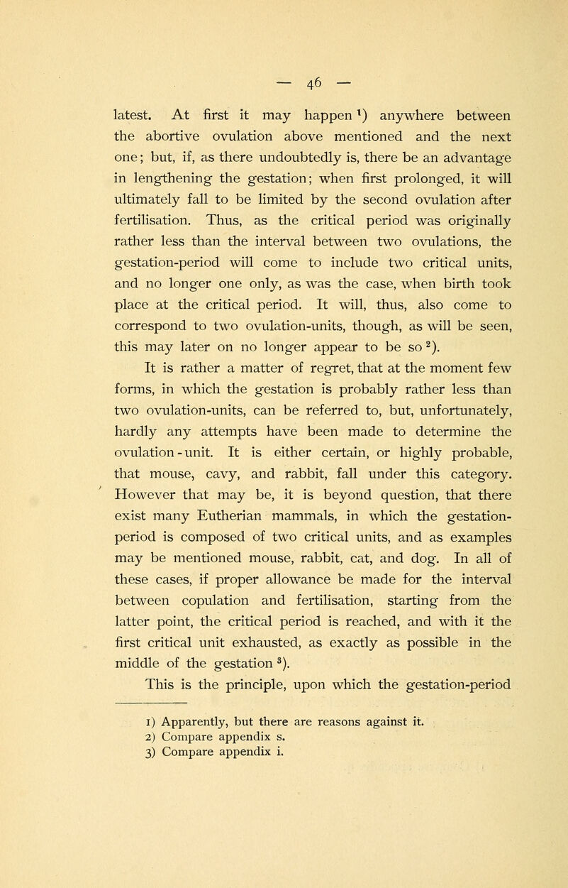 latest. At first it may happenl) anywhere between the abortive ovulation above mentioned and the next one; but, if, as there undoubtedly is, there be an advantage in lengthening the gestation; when first prolonged, it will ultimately fall to be limited by the second ovulation after fertilisation. Thus, as the critical period was originally rather less than the interval between two ovulations, the gestation-period will come to include two critical units, and no longer one only, as was the case, when birth took place at the critical period. It will, thus, also come to correspond to two ovulation-units, though, as will be seen, this may later on no longer appear to be so 2). It is rather a matter of regret, that at the moment few forms, in which the gestation is probably rather less than two ovulation-units, can be referred to, but, unfortunately, hardly any attempts have been made to determine the ovulation - unit. It is either certain, or highly probable, that mouse, cavy, and rabbit, fall under this category. However that may be, it is beyond question, that there exist many Eutherian mammals, in which the gestation- period is composed of two critical units, and as examples may be mentioned mouse, rabbit, cat, and dog. In all of these cases, if proper allowance be made for the interval between copulation and fertilisation, starting from the latter point, the critical period is reached, and with it the first critical unit exhausted, as exactly as possible in the middle of the gestation 3). This is the principle, upon which the gestation-period i) Apparently, but there are reasons against it. 2) Compare appendix s.