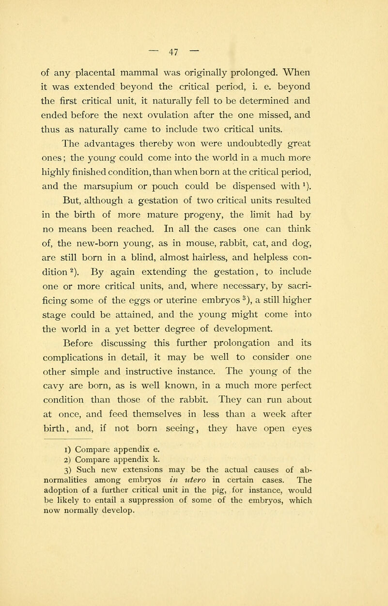 of any placental mammal was originally prolonged. When it was extended beyond the critical period, i. e. beyond the first critical unit, it naturally fell to be determined and ended before the next ovulation after the one missed, and thus as naturally came to include two critical units. The advantages thereby won were undoubtedly great ones; the young could come into the world in a much more highly finished condition, than when born at the critical period, and the marsupium or pouch could be dispensed with 1). But, although a gestation of two critical units resulted in the birth of more mature progeny, the limit had by no means been reached. In all the cases one can think of, the new-born young, as in mouse, rabbit, cat, and dog, are still born in a blind, almost hairless, and helpless con- dition 2). By again extending the gestation, to include one or more critical units, and, where necessary, by sacri- ficing some of the eggs or uterine embryos 3), a still higher stage could be attained, and the young might come into the world in a yet better degree of development. Before discussing this further prolongation and its complications in detail, it may be well to consider one other simple and instructive instance. The young of the cavy are born, as is well known, in a much more perfect condition than those of the rabbit. They can run about at once, and feed themselves in less than a week after birth, and, if not born seeing, they have open eyes i) Compare appendix e. 2) Compare appendix k. 3) Such new extensions may be the actual causes of ab- normalities among embryos in utero in certain cases. The adoption of a further critical unit in the pig, for instance, would be likely to entail a suppression of some of the embryos, which now normally develop.