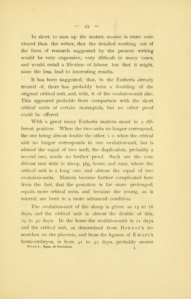 In short, to sum up the matter, no-one is more con- vinced than the writer, that the detailed working out of the lines of research suggested by the present writing would be very expensive, very difficult in many cases, and would entail a life-time of labour, but that it might, none the less, lead to interesting results. It has been suggested, that, in the Eutheria already treated of, there has probably been a doubling of the original critical unit, and, with, it of the ovulation-unit also. This appeared probable from comparison with the short critical units of certain marsupials, but no other proof could be offered. With a great many Eutheria matters stand in a dif- ferent position. When the two units no longer correspond, the one being almost double the other, i. e. when the critical unit no long'er corresponds to one ovulation-unit, but is almost the equal of two such, the duplication, probably a second one, needs no further proof. Such are the con- ditions met with in sheep, pig, horse, and man, where the critical unit is a long one, and almost the equal of two ovulation-units. Matters become further complicated here from the fact, that the gestation is far more prolonged, equals more critical units, and because the young, as is natural, are born in a more advanced condition. The ovulation-unit of the sheep is given as 15 to 16 days, and the critical unit is almost the double of this, 29 to 30 days. In the horse the ovulation-unit is 21 days and the critical unit, as determined from Bonnet's re- searches on the placenta, and from the figures of Ewart's horse-embryos, is from 41 to 42 days, probably nearer Beard, Span of Gestation a