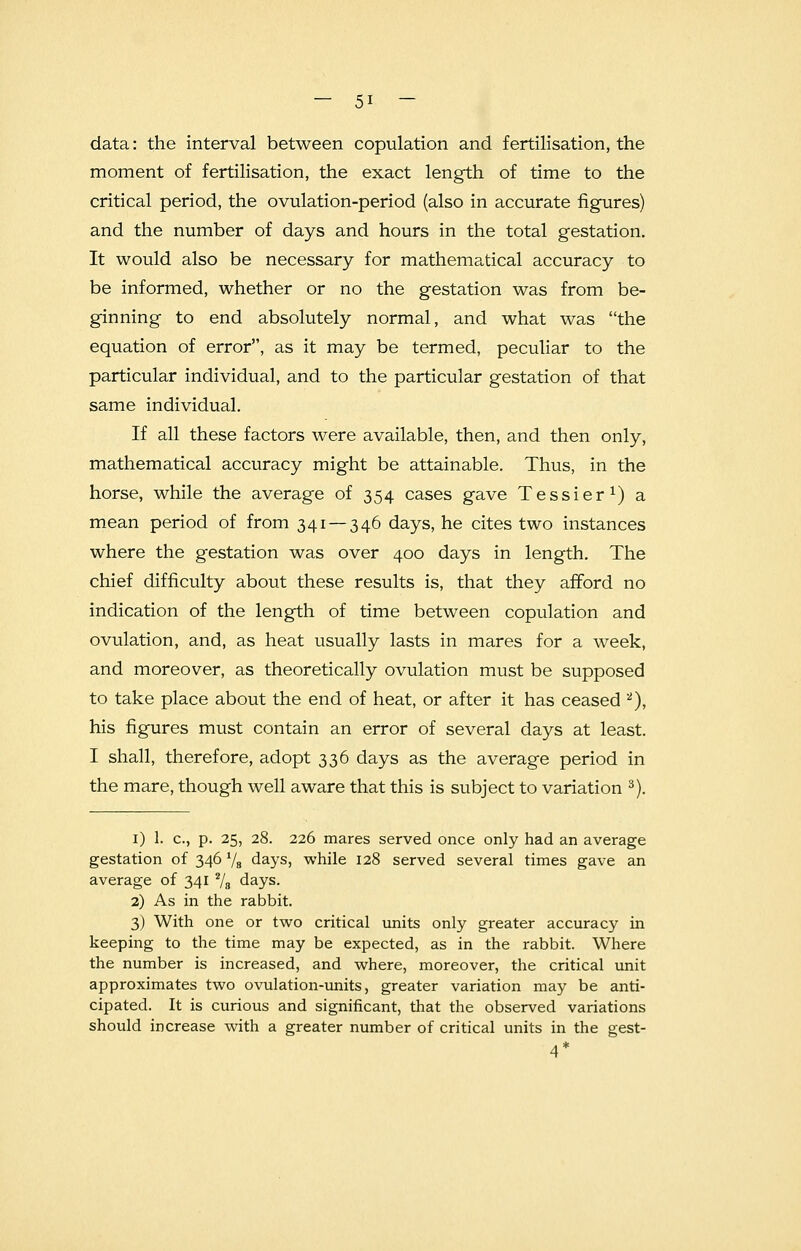 — 5* — data: the interval between copulation and fertilisation, the moment of fertilisation, the exact length of time to the critical period, the ovulation-period (also in accurate figures) and the number of days and hours in the total gestation. It would also be necessary for mathematical accuracy to be informed, whether or no the gestation was from be- ginning to end absolutely normal, and what was the equation of error, as it may be termed, peculiar to the particular individual, and to the particular gestation of that same individual. If all these factors were available, then, and then only, mathematical accuracy might be attainable. Thus, in the horse, while the average of 354 cases gave Tessier1) a mean period of from 341 — 346 days, he cites two instances where the gestation was over 400 days in length. The chief difficulty about these results is, that they afford no indication of the length of time between copulation and ovulation, and, as heat usually lasts in mares for a week, and moreover, as theoretically ovulation must be supposed to take place about the end of heat, or after it has ceased 2), his figures must contain an error of several days at least. I shall, therefore, adopt 336 days as the average period in the mare, though well aware that this is subject to variation 3). 1) 1. c, p. 25, 28. 226 mares served once only had an average gestation of 346 1/a days, while 128 served several times gave an average of 3412/8 days. 2) As in the rabbit. 3) With one or two critical units only greater accuracy in keeping to the time may be expected, as in the rabbit. Where the number is increased, and where, moreover, the critical unit approximates two ovulation-units, greater variation may be anti- cipated. It is curious and significant, that the observed variations should increase with a greater number of critical units in the gest- 4*