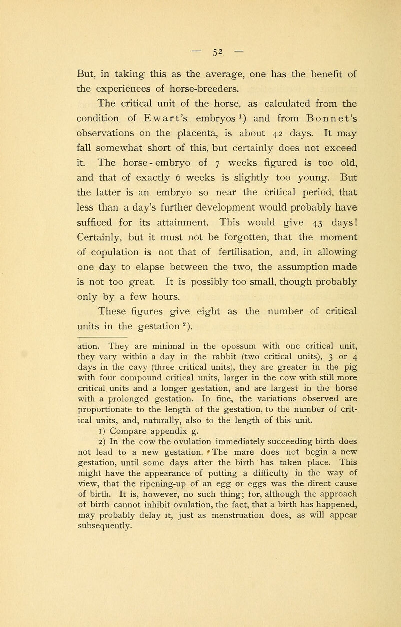 But, in taking this as the average, one has the benefit of the experiences of horse-breeders. The critical unit of the horse, as calculated from the condition of Ewart's embryos 1) and from Bonnet's observations on the placenta, is about 42 days. It may fall somewhat short of this, but certainly does not exceed it. The horse - embryo of 7 weeks figured is too old, and that of exactly 6 weeks is slightly too young. But the latter is an embryo so near the critical period, that less than a day's further development would probably have sufficed for its attainment. This would give 43 days! Certainly, but it must not be forgotten, that the moment of copulation is not that of fertilisation, and, in allowing one day to elapse between the two, the assumption made is not too great. It is possibly too small, though probably only by a few hours. These figures give eight as the number of critical units in the gestation 2). ation. They are minimal in the opossum with one critical unit, they vary within a day in the rabbit (two critical units), 3 or 4 days in the cavy (three critical units), they are greater in the pig with four compound critical units, larger in the cow with still more critical units and a longer gestation, and are largest in the horse with a prolonged gestation. In fine, the variations observed are proportionate to the length of the gestation, to the number of crit- ical units, and, naturally, also to the length of this unit. 1) Compare appendix g. 2) In the cow the ovulation immediately succeeding birth does not lead to a new gestation. fThe mare does not begin a new gestation, until some days after the birth has taken place. This might have the appearance of putting a difficulty in the way of view, that the ripening-up of an egg or eggs was the direct cause of birth. It is, however, no such thing; for, although the approach of birth cannot inhibit ovulation, the fact, that a birth has happened, may probably delay it, just as menstruation does, as will appear subsequently.