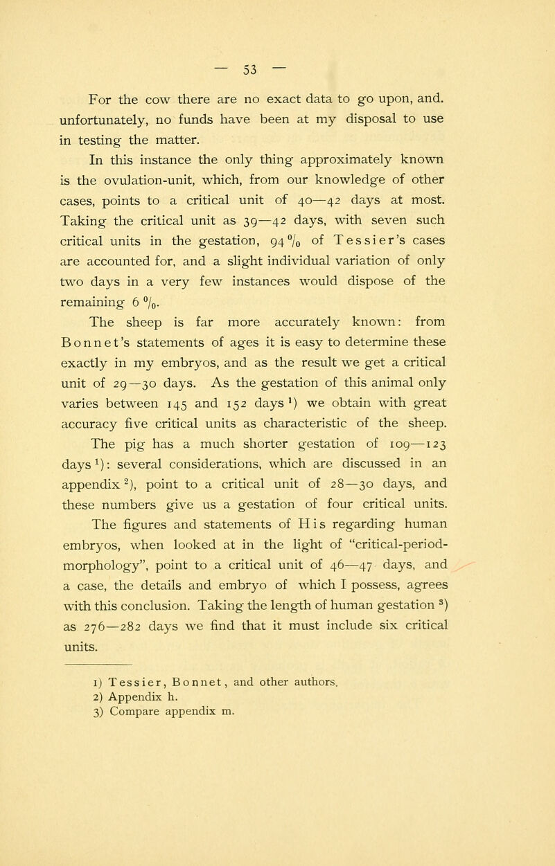 For the cow there are no exact data to go upon, and. unfortunately, no funds have been at my disposal to use in testing the matter. In this instance the only thing approximately known is the ovulation-unit, which, from our knowledge of other cases, points to a critical unit of 40—42 days at most. Taking the critical unit as 39—42 days, with seven such critical units in the gestation, 94% °f Tessier's cases are accounted for, and a slight individual variation of only two days in a very few instances would dispose of the remaining 6 %. The sheep is far more accurately known: from Bonnet's statements of ages it is easy to determine these exactly in my embryos, and as the result we get a critical unit of 29—30 days. As the gestation of this animal only varies between 145 and 152 days1) we obtain with great accuracy five critical units as characteristic of the sheep. The pig has a much shorter gestation of 109—123 days1): several considerations, which are discussed in an appendix2), point to a critical unit of 28—30 days, and these numbers give us a gestation of four critical units. The figures and statements of His regarding human embryos, when looked at in the light of critical-period- morphology, point to a critical unit of 46—47 days, and a case, the details and embryo of which I possess, agrees with this conclusion. Taking the length of human gestation s) as 276—282 days we find that it must include six critical units. 1) Tessier, Bonnet, and other authors. 2) Appendix h. 3) Compare appendix m.