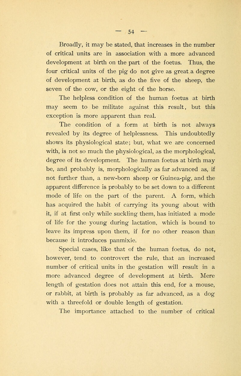 Broadly, it may be stated, that increases in the number of critical units are in association with a more advanced development at birth on the part of the foetus. Thus, the four critical units of the pig do not give as great a degree of development at birth, as do the five of the sheep, the seven of the cow, or the eight of the horse. The helpless condition of the human foetus at birth may seem to be militate against this result, but this exception is more apparent than real. The condition of a form at birth is not always revealed by its degree of helplessness. This undoubtedly shows its physiological state; but, what we are concerned with, is not so much the physiological, as the morphological, degree of its development. The human foetus at birth may be, and probably is, morphologically as far advanced as, if not further than, a new-born sheep or Guinea-pig, and the apparent difference is probably to be set down to a different mode of life on the part of the parent. A form, which has acquired the habit of carrying its young about with it, if at first only while suckling them, has initiated a mode of life for the young during lactation, which is bound to leave its impress upon them, if for no other reason than because it introduces panmixie. Special cases, like that of the human foetus, do not, however, tend to controvert the rule, that an increased number of critical units in the gestation will result in a more advanced degree of development at birth. Mere length of gestation does not attain this end, for a mouse, or rabbit, at birth is probably as far advanced, as a dog with a threefold or double length of gestation. The importance attached to the number of critical