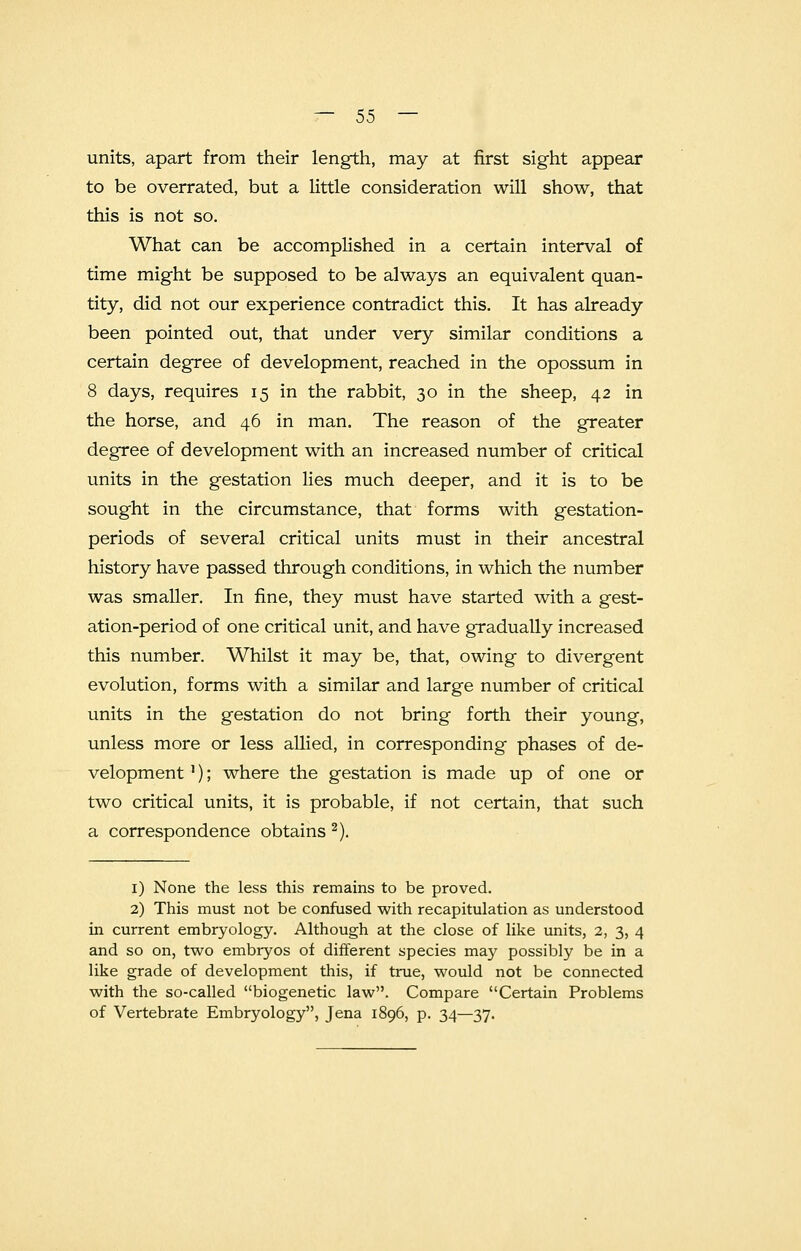units, apart from their length, may at first sight appear to be overrated, but a little consideration will show, that this is not so. What can be accomplished in a certain interval of time might be supposed to be always an equivalent quan- tity, did not our experience contradict this. It has already been pointed out, that under very similar conditions a certain degree of development, reached in the opossum in 8 days, requires 15 in the rabbit, 30 in the sheep, 42 in the horse, and 46 in man. The reason of the greater degree of development with an increased number of critical units in the gestation lies much deeper, and it is to be sought in the circumstance, that forms with gestation- periods of several critical units must in their ancestral history have passed through conditions, in which the number was smaller. In fine, they must have started with a gest- ation-period of one critical unit, and have gradually increased this number. Whilst it may be, that, owing to divergent evolution, forms with a similar and large number of critical units in the gestation do not bring forth their young, unless more or less allied, in corresponding phases of de- velopment '); where the gestation is made up of one or two critical units, it is probable, if not certain, that such a correspondence obtains 2). 1) None the less this remains to be proved. 2) This must not be confused with recapitulation as understood in current embryology. Although at the close of like units, 2, 3, 4 and so on, two embryos of different species may possibly be in a like grade of development this, if true, would not be connected with the so-called biogenetic law. Compare Certain Problems of Vertebrate Embryology, Jena 1896, p. 34—37.