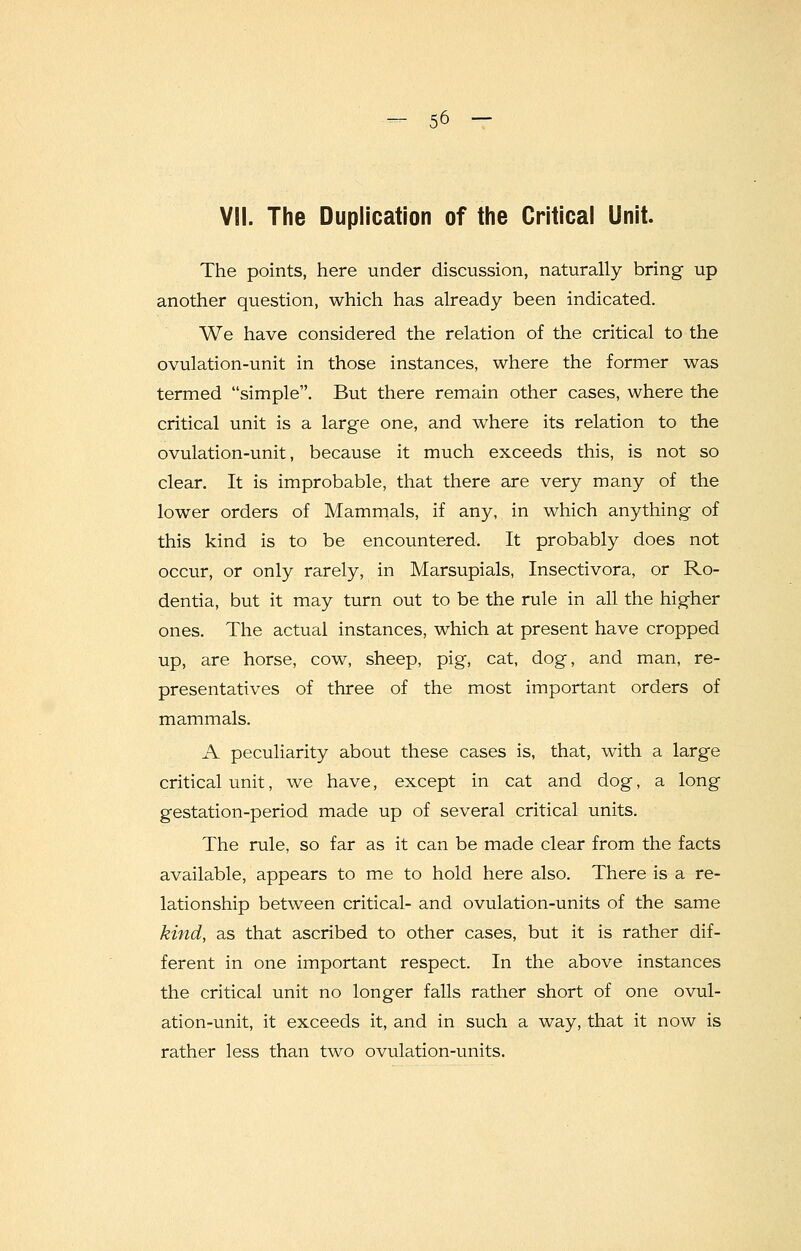 VII. The Duplication of the Critical Unit. The points, here under discussion, naturally bring up another question, which has already been indicated. We have considered the relation of the critical to the ovulation-unit in those instances, where the former was termed simple. But there remain other cases, where the critical unit is a large one, and where its relation to the ovulation-unit, because it much exceeds this, is not so clear. It is improbable, that there are very many of the lower orders of Mammals, if any, in which anything of this kind is to be encountered. It probably does not occur, or only rarely, in Marsupials, Insectivora, or Ro- dentia, but it may turn out to be the rule in all the higher ones. The actual instances, which at present have cropped up, are horse, cow, sheep, pig, cat, dog, and man, re- presentatives of three of the most important orders of mammals. A peculiarity about these cases is, that, with a large critical unit, we have, except in cat and dog, a long gestation-period made up of several critical units. The rule, so far as it can be made clear from the facts available, appears to me to hold here also. There is a re- lationship between critical- and ovulation-units of the same kind, as that ascribed to other cases, but it is rather dif- ferent in one important respect. In the above instances the critical unit no longer falls rather short of one ovul- ation-unit, it exceeds it, and in such a way, that it now is rather less than two ovulation-units.