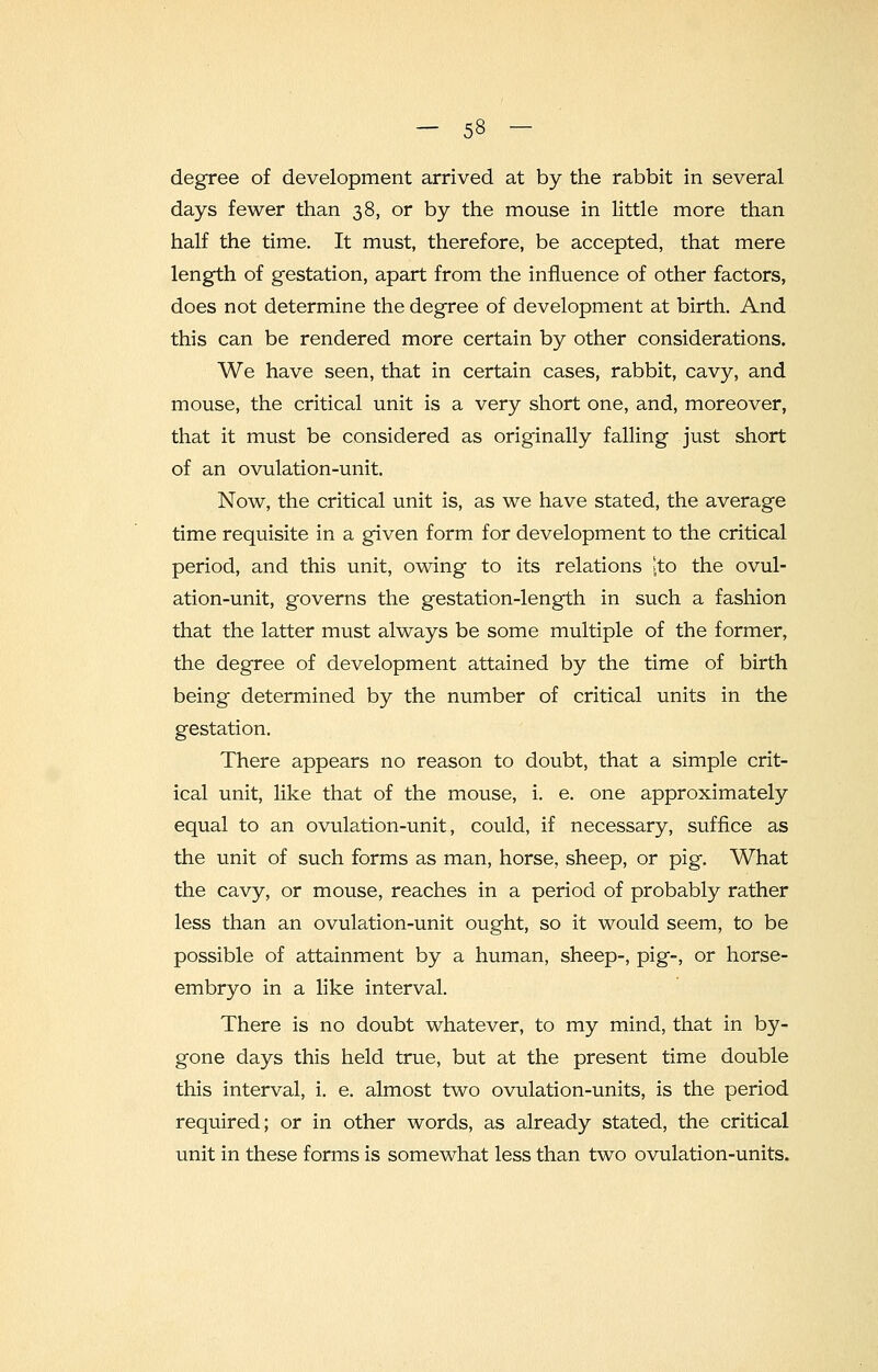 degree of development arrived at by the rabbit in several days fewer than 38, or by the mouse in little more than half the time. It must, therefore, be accepted, that mere length of gestation, apart from the influence of other factors, does not determine the degree of development at birth. And this can be rendered more certain by other considerations. We have seen, that in certain cases, rabbit, cavy, and mouse, the critical unit is a very short one, and, moreover, that it must be considered as originally falling just short of an ovulation-unit. Now, the critical unit is, as we have stated, the average time requisite in a given form for development to the critical period, and this unit, owing to its relations [to the ovul- ation-unit, governs the gestation-length in such a fashion that the latter must always be some multiple of the former, the degree of development attained by the time of birth being determined by the number of critical units in the gestation. There appears no reason to doubt, that a simple crit- ical unit, like that of the mouse, i. e. one approximately equal to an ovulation-unit, could, if necessary, suffice as the unit of such forms as man, horse, sheep, or pig. What the cavy, or mouse, reaches in a period of probably rather less than an ovulation-unit ought, so it would seem, to be possible of attainment by a human, sheep-, pig-, or horse- embryo in a like interval. There is no doubt whatever, to my mind, that in by- gone days this held true, but at the present time double this interval, i. e. almost two ovulation-units, is the period required; or in other words, as already stated, the critical unit in these forms is somewhat less than two ovulation-units.