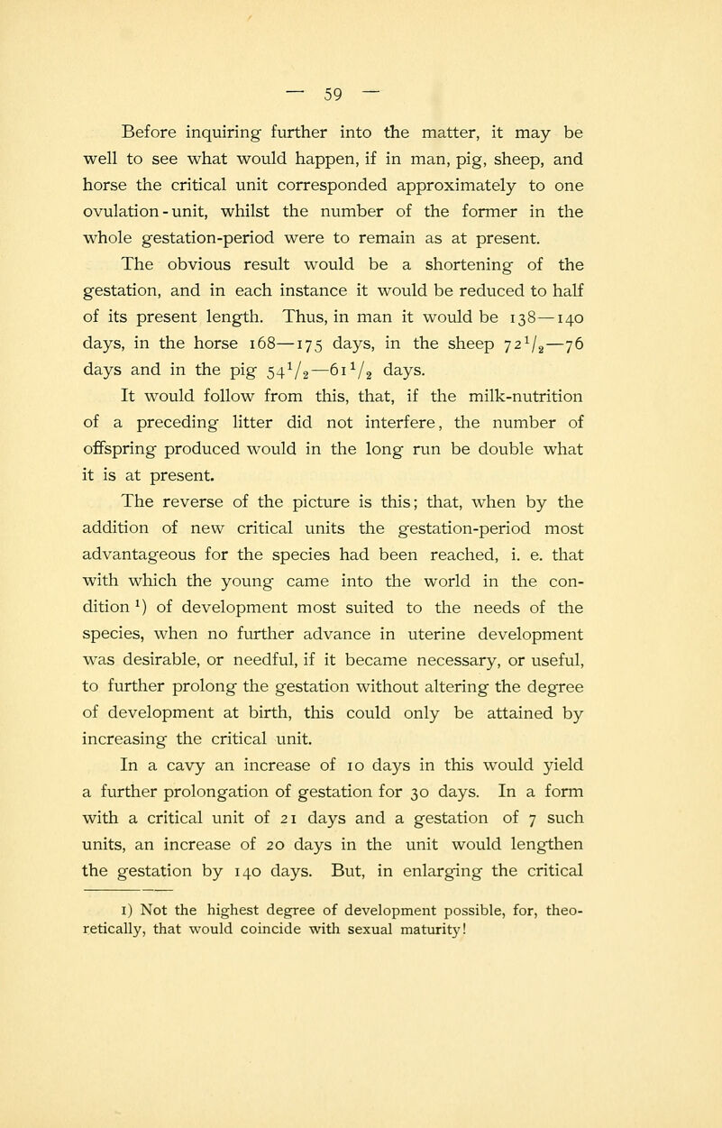 Before inquiring further into the matter, it may be well to see what would happen, if in man, pig, sheep, and horse the critical unit corresponded approximately to one ovulation - unit, whilst the number of the former in the whole gestation-period were to remain as at present. The obvious result would be a shortening of the gestation, and in each instance it would be reduced to half of its present length. Thus, in man it would be 138—140 days, in the horse 168—175 days, in the sheep 721/2—76 days and in the pig 54 V2—61V2 days. It would follow from this, that, if the milk-nutrition of a preceding litter did not interfere, the number of offspring produced would in the long run be double what it is at present. The reverse of the picture is this; that, when by the addition of new critical units the gestation-period most advantageous for the species had been reached, i. e. that with which the young came into the world in the con- dition 1) of development most suited to the needs of the species, when no further advance in uterine development was desirable, or needful, if it became necessary, or useful, to further prolong the gestation without altering the degree of development at birth, this could only be attained by increasing the critical unit. In a cavy an increase of 10 days in this would yield a further prolongation of gestation for 30 days. In a form with a critical unit of 21 days and a gestation of 7 such units, an increase of 20 days in the unit would lengthen the gestation by 140 days. But, in enlarging the critical 1) Not the highest degree of development possible, for, theo- retically, that would coincide with sexual maturity!