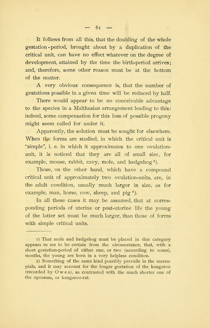 It follows from all this, that the doubling of the whole gestation - period, brought about by a duplication of the critical unit, can have no effect whatever on the degree of development, attained by the time the birth-period arrives; and, therefore, some other reason must be at the bottom of the matter. A very obvious consequence is, that the number of gestations possible in a given time will be reduced by half. There would appear to be no conceivable advantage to the species in a Malthusian arrangement leading to this: indeed, some compensation for this loss of possible progeny might seem called for under it. Apparently, the solution must be sought for elsewhere. When the forms are studied, in which the critical unit is simple, i. e. in which it approximates to one ovulation- unit, it is noticed that they are all of small size, for example, mouse, rabbit, cavy, mole, and hedgehog1). Those, on the other hand, which have a compound critical unit of approximately two ovulation-units, are, in the adult condition, usually much larger in size, as for example, man, horse, cow, sheep, and pig 2). In all these cases it may be assumed, that at corres- ponding periods of uterine or post-uterine life the young of the latter set must be much larger, than those of forms with simple critical units. i) That mole and hedgehog must be placed in this category appears to me to be certain from the circumstance, that, with a short gestation-period of either one, or two (according to some), months, the young are born in a very helpless condition. 2) Something of the same kind possibly prevails in the marsu- pials, and it may account for the longer gestation of the kangaroo (recorded by Owen), as contrasted with the much shorter one of the opossum, or kangaroo-rat.