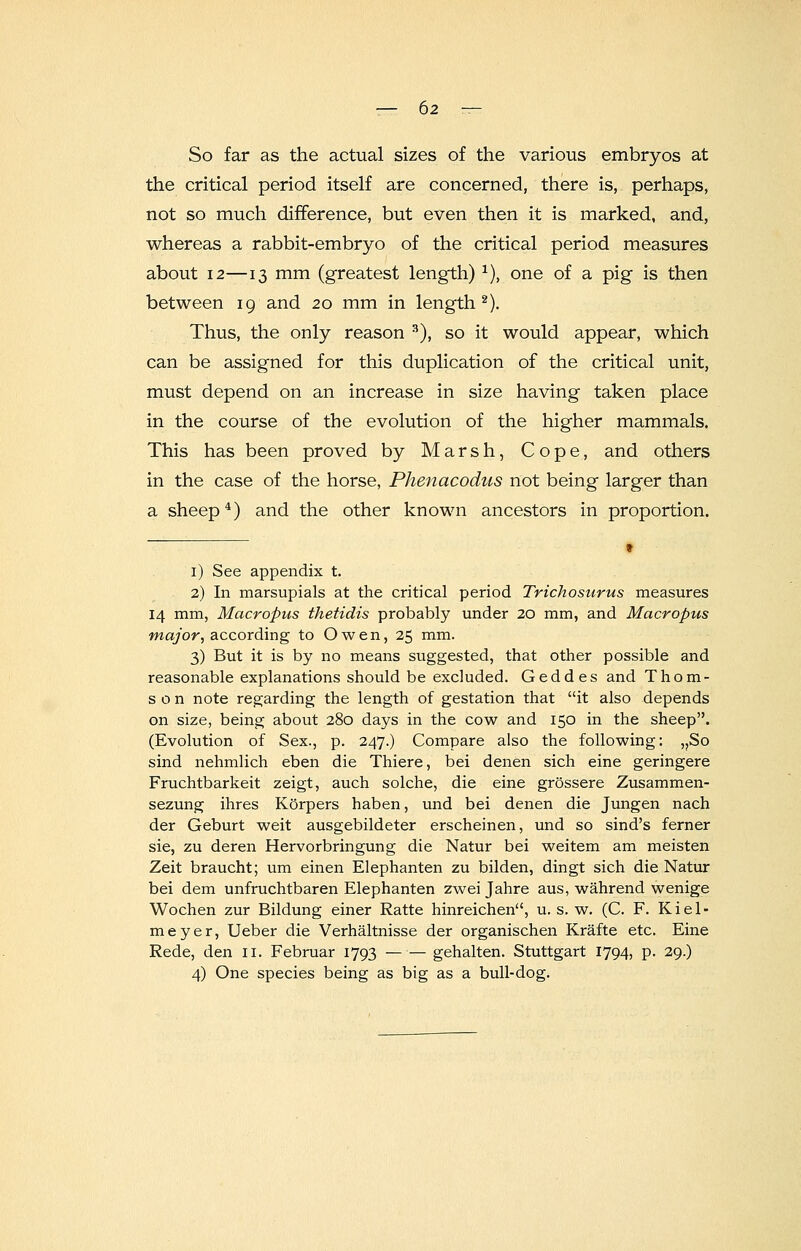So far as the actual sizes of the various embryos at the critical period itself are concerned, there is, perhaps, not so much difference, but even then it is marked, and, whereas a rabbit-embryo of the critical period measures about 12—13 mm (greatest length)1), one of a pig is then between 19 and 20 mm in length2). Thus, the only reason 3), so it would appear, which can be assigned for this duplication of the critical unit, must depend on an increase in size having taken place in the course of the evolution of the higher mammals. This has been proved by Marsh, Cope, and others in the case of the horse, Phenacodus not being larger than a sheep4) and the other known ancestors in proportion. 9 1) See appendix t. 2) In marsupials at the critical period Trichosurus measures 14 mm, Macropus thetidis probably under 20 mm, and Macropus major, according to Owen, 25 mm. 3) But it is by no means suggested, that other possible and reasonable explanations should be excluded. Geddes and Thom- son note regarding the length of gestation that it also depends on size, being about 280 days in the cow and 150 in the sheep. (Evolution of Sex., p. 247.) Compare also the following: ,,So sind nehmlich eben die Thiere, bei denen sich eine geringere Fruchtbarkeit zeigt, auch solche, die eine grossere Zusammen- sezung ihres Korpers haben, und bei denen die Jungen nach der Geburt weit ausgebildeter erscheinen, und so sind's ferner sie, zu deren Hervorbringung die Natur bei weitem am meisten Zeit braucht; um einen Elephanten zu bilden, dingt sich die Natur bei dem unfruchtbaren Elephanten zwei Jahre aus, wahrend wenige Wochen zur Bildung einer Ratte hinreichen, u. s. w. (C. F. Kiel- meyer, Ueber die Verhaltnisse der organischen Krafte etc. Eine Rede, den n. Februar 1793 — — gehalten. Stuttgart 1794, p. 29.) 4) One species being as big as a bull-dog.