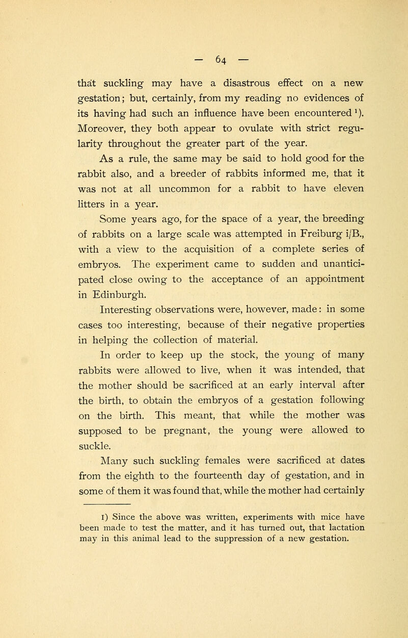 that suckling may have a disastrous effect on a new- gestation ; but, certainly, from my reading no evidences of its having had such an influence have been encountered*). Moreover, they both appear to ovulate with strict regu- larity throughout the greater part of the year. As a rule, the same may be said to hold good for the rabbit also, and a breeder of rabbits informed me, that it was not at all uncommon for a rabbit to have eleven litters in a year. Some years ago, for the space of a year, the breeding of rabbits on a large scale was attempted in Freiburg i/B., with a view to the acquisition of a complete series of embryos. The experiment came to sudden and unantici- pated close owing to the acceptance of an appointment in Edinburgh. Interesting observations were, however, made: in some cases too interesting, because of their negative properties in helping the collection of material. In order to keep up the stock, the young of many rabbits were allowed to live, when it was intended, that the mother should be sacrificed at an early interval after the birth, to obtain the embryos of a gestation following on the birth. This meant, that while the mother was supposed to be pregnant, the young were allowed to suckle. Many such suckling females were sacrificed at dates from the eighth to the fourteenth day of gestation, and in some of them it was found that, while the mother had certainly I) Since the above was written, experiments with mice have been made to test the matter, and it has turned out, that lactation may in this animal lead to the suppression of a new gestation.