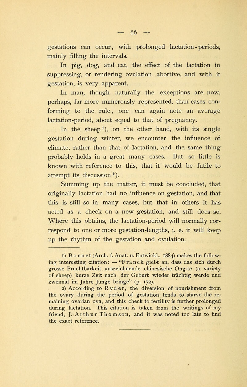 gestations can occur, with prolonged lactation - periods, mainly filling the intervals. In pig, dog, and cat, the effect of the lactation in suppressing, or rendering ovulation abortive, and with it gestation, is very apparent. In man, though naturally the exceptions are now, perhaps, far more numerously represented, than cases con- forming to the rule, one can again note an average lactation-period, about equal to that of pregnancy. In the sheep*), on the other hand, with its single gestation during winter, we encounter the influence of climate, rather than that of lactation, and the same thing probably holds in a great many cases. But so little is known with reference to this, that it would be futile to attempt its discussion2). Summing up the matter, it must be concluded, that originally lactation had no influence on gestation, and that this is still so in many cases, but that in others it has acted as a check on a new gestation, and still does so. Where this obtains, the lactation-period will normally cor- respond to one or more gestation-lengths, i. e. it will keep up the rhythm of the gestation and ovulation. i) Bonnet (Arch. f. Anat. u. Entwickl., 1884) makes the follow- ing interesting citation: — Franck giebt an, dass das sich durch grosse Fruchtbarkeit auszeichnende chinesische Ong-te (a variety of sheep) kurze Zeit nach der Geburt wieder trachtig werde und zweimal im Jahre Junge bringe (p. 172). 2) According to Ryder, the diversion of nourishment from the ovary during the period of gestation tends to starve the re- maining ovarian ova, and this check to fertility is further prolonged during lactation. This citation is taken from the writings of my friend, J. Arthur Thomson, and it was noted too late to find the exact reference.