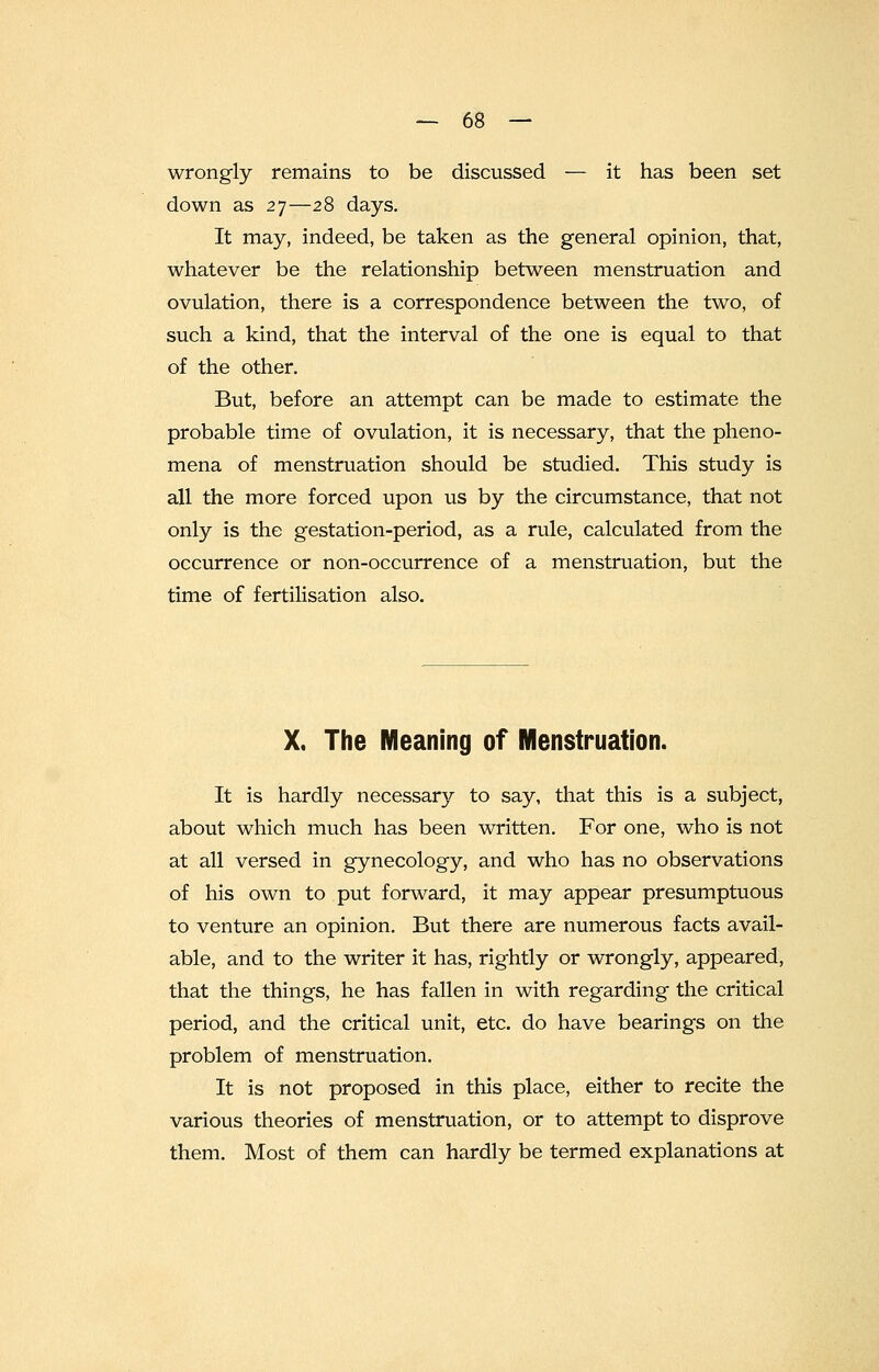 wrongly remains to be discussed — it has been set down as 27—28 days. It may, indeed, be taken as the general opinion, that, whatever be the relationship between menstruation and ovulation, there is a correspondence between the two, of such a kind, that the interval of the one is equal to that of the other. But, before an attempt can be made to estimate the probable time of ovulation, it is necessary, that the pheno- mena of menstruation should be studied. This study is all the more forced upon us by the circumstance, that not only is the gestation-period, as a rule, calculated from the occurrence or non-occurrence of a menstruation, but the time of fertilisation also. X. The Meaning of Menstruation. It is hardly necessary to say, that this is a subject, about which much has been written. For one, who is not at all versed in gynecology, and who has no observations of his own to put forward, it may appear presumptuous to venture an opinion. But there are numerous facts avail- able, and to the writer it has, rightly or wrongly, appeared, that the things, he has fallen in with regarding the critical period, and the critical unit, etc. do have bearings on the problem of menstruation. It is not proposed in this place, either to recite the various theories of menstruation, or to attempt to disprove them. Most of them can hardly be termed explanations at