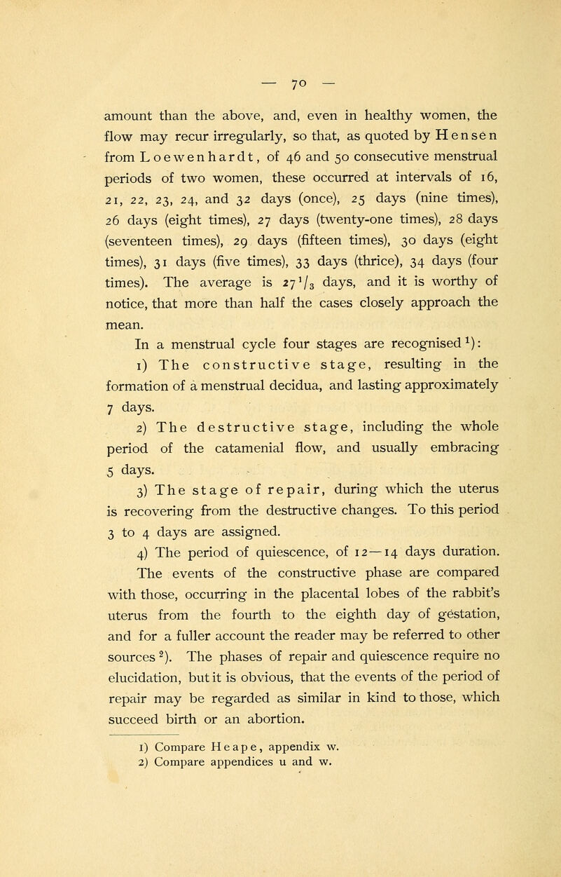 — 7° - amount than the above, and, even in healthy women, the flow may recur irregularly, so that, as quoted by Hen sen from Loewenhardt, of 46 and 50 consecutive menstrual periods of two women, these occurred at intervals of 16, 21, 22, 23, 24, and 32 days (once), 25 days (nine times), 26 days (eight times), 27 days (twenty-one times), 28 days (seventeen times), 29 days (fifteen times), 30 days (eight times), 31 days (five times), 33 days (thrice), 34 days (four times). The average is 27 i[3 days, and it is worthy of notice, that more than half the cases closely approach the mean. In a menstrual cycle four stages are recognised1): 1) The constructive stage, resulting in the formation of a menstrual decidua, and lasting approximately 7 days. 2) The destructive stage, including the whole period of the catamenial flow, and usually embracing 5 days. 3) The stage of repair, during which the uterus is recovering from the destructive changes. To this period 3 to 4 days are assigned. 4) The period of quiescence, of 12—14 days duration. The events of the constructive phase are compared with those, occurring in the placental lobes of the rabbit's uterus from the fourth to the eighth day of gestation, and for a fuller account the reader may be referred to other sources 2). The phases of repair and quiescence require no elucidation, but it is obvious, that the events of the period of repair may be regarded as similar in kind to those, which succeed birth or an abortion. 1) Compare H e a p e, appendix w.