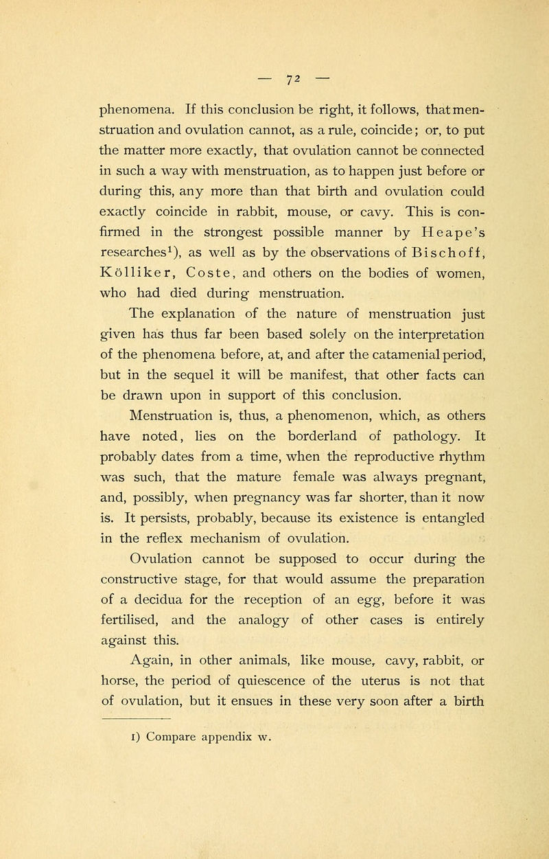 phenomena. If this conclusion be right, it follows, that men- struation and ovulation cannot, as a rule, coincide; or, to put the matter more exactly, that ovulation cannot be connected in such a way with menstruation, as to happen just before or during this, any more than that birth and ovulation could exactly coincide in rabbit, mouse, or cavy. This is con- firmed in the strongest possible manner by He ape's researches1), as well as by the observations ofBischoff, Kolliker, Coste, and others on the bodies of women, who had died during menstruation. The explanation of the nature of menstruation just given has thus far been based solely on the interpretation of the phenomena before, at, and after the catamenial period, but in the sequel it will be manifest, that other facts can be drawn upon in support of this conclusion. Menstruation is, thus, a phenomenon, which, as others have noted, lies on the borderland of pathology. It probably dates from a time, when the reproductive rhythm was such, that the mature female was always pregnant, and, possibly, when pregnancy was far shorter, than it now is. It persists, probably, because its existence is entangled in the reflex mechanism of ovulation. Ovulation cannot be supposed to occur during the constructive stage, for that would assume the preparation of a decidua for the reception of an egg, before it was fertilised, and the analogy of other cases is entirely against this. Again, in other animals, like mouser cavy, rabbit, or horse, the period of quiescence of the uterus is not that of ovulation, but it ensues in these very soon after a birth l) Compare appendix w.