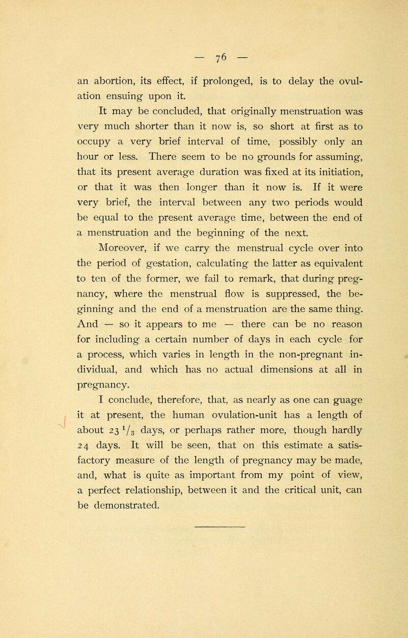 an abortion, its effect, if prolonged, is to delay the ovul- ation ensuing upon it. It may be concluded, that originally menstruation was very much shorter than it now is, so short at first as to occupy a very brief interval of time, possibly only an hour or less. There seem to be no grounds for assuming, that its present average duration was fixed at its initiation, or that it was then longer than it now is. If it were very brief, the interval between any two periods would be equal to the present average time, between the end of a menstruation and the beginning of the next. Moreover, if we carry the menstrual cycle over into the period of gestation, calculating the latter as equivalent to ten of the former, we fail to remark, that during preg- nancy, where the menstrual flow is suppressed, the be- ginning and the end of a menstruation are the same thing. And — so it appears to me — there can be no reason for including a certain number of days in each cycle for a process, which varies in length in the non-pregnant in- dividual, and which has no actual dimensions at all in pregnancy. I conclude, therefore, that, as nearly as one can guage it at present, the human ovulation-unit has a length of about 23 1/3 days, or perhaps rather more, though hardly 24 days. It will be seen, that on this estimate a satis- factory measure of the length of pregnancy may be made, and, what is quite as important from my point of view, a perfect relationship, between it and the critical unit, can be demonstrated.