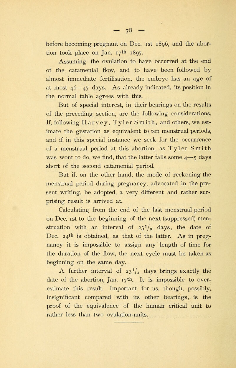 before becoming pregnant on Dec. ist 1896, and the abor- tion took place on Jan. 17 th 1897. Assuming the ovulation to have occurred at the end of the catamenial flow, and to have been followed by almost immediate fertilisation, the embryo has an age of at most 46—47 days. As already indicated, its position in the normal table agrees with this. But of special interest, in their bearings on the results of the preceding section, are the following considerations. If, following Harvey, Tyler Smith, and others, we est- imate the gestation as equivalent to ten menstrual periods, and if in this special instance we seek for the occurrence of a menstrual period at this abortion, as Tyler Smith was wont to do, we find, that the latter falls some 4—5 days short of the second catamenial period. But if, on the other hand, the mode of reckoning the menstrual period during pregnancy, advocated in the pre- sent writing, be adopted, a very different and rather sur- prising result is arrived at. Calculating from the end of the last menstrual period on Dec. ist to the beginning of the next (suppressed) men- struation with an interval of 23^3 days, the date of Dec. 24th is obtained, as that of the latter. As in preg- nancy it is impossible to assign any length of time for the duration of the flow, the next cycle must be taken as beginning on the same day. A further interval of 23 ^ days brings exactly the date of the abortion, Jan. 17th. It is impossible to over- estimate this result. Important for us, though, possibly, insignificant compared with its other bearings, is the proof of the equivalence of the human critical unit to rather less than two ovulation-units.