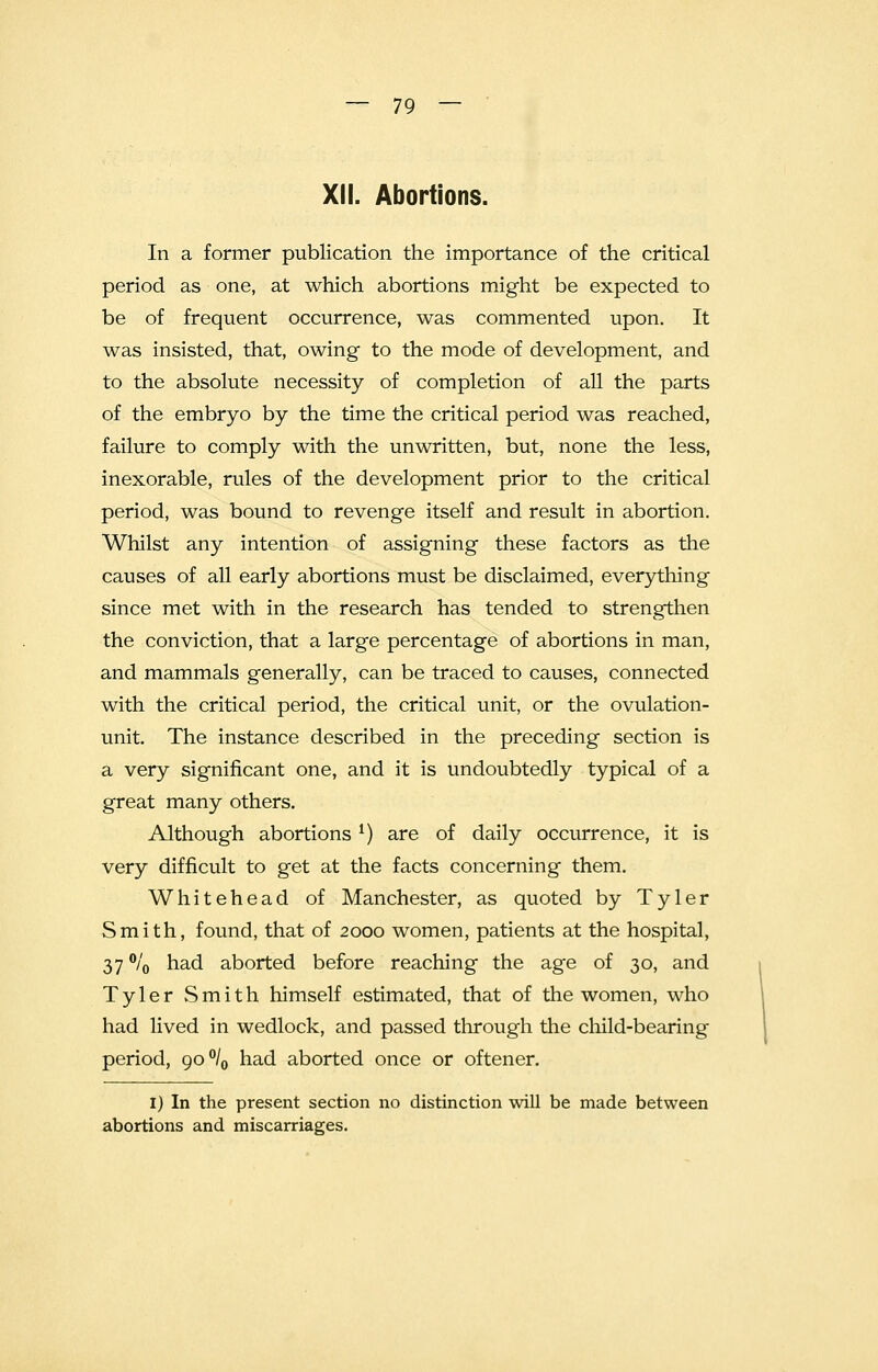 XII. Abortions. In a former publication the importance of the critical period as one, at which abortions might be expected to be of frequent occurrence, was commented upon. It was insisted, that, owing to the mode of development, and to the absolute necessity of completion of all the parts of the embryo by the time the critical period was reached, failure to comply with the unwritten, but, none the less, inexorable, rules of the development prior to the critical period, was bound to revenge itself and result in abortion. Whilst any intention of assigning these factors as the causes of all early abortions must be disclaimed, everything since met with in the research has tended to strengthen the conviction, that a large percentage of abortions in man, and mammals generally, can be traced to causes, connected with the critical period, the critical unit, or the ovulation- unit. The instance described in the preceding section is a very significant one, and it is undoubtedly typical of a great many others. Although abortions *) are of daily occurrence, it is very difficult to get at the facts concerning them. Whitehead of Manchester, as quoted by Tyler Smith, found, that of 2000 women, patients at the hospital, 37 °/0 had aborted before reaching the age of 30, and Tyler Smith himself estimated, that of the women, who had lived in wedlock, and passed through the child-bearing period, go°l0 had aborted once or oftener. I) In the present section no distinction will be made between abortions and miscarriages.