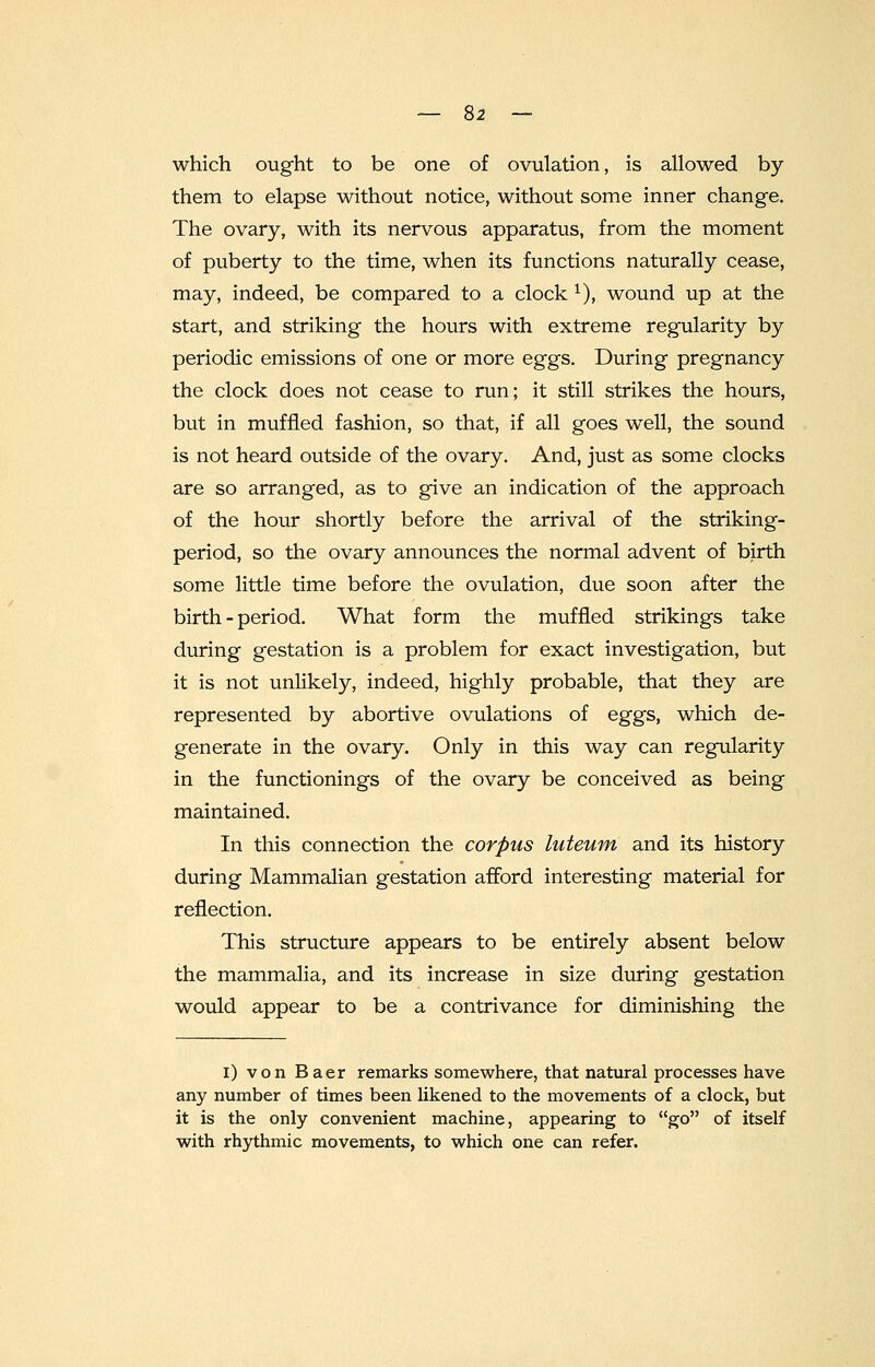 which ought to be one of ovulation, is allowed by them to elapse without notice, without some inner change. The ovary, with its nervous apparatus, from the moment of puberty to the time, when its functions naturally cease, may, indeed, be compared to a clock 1), wound up at the start, and striking the hours with extreme regularity by periodic emissions of one or more eggs. During pregnancy the clock does not cease to run; it still strikes the hours, but in muffled fashion, so that, if all goes well, the sound is not heard outside of the ovary. And, just as some clocks are so arranged, as to give an indication of the approach of the hour shortly before the arrival of the striking- period, so the ovary announces the normal advent of birth some little time before the ovulation, due soon after the birth - period. What form the muffled strikings take during gestation is a problem for exact investigation, but it is not unlikely, indeed, highly probable, that they are represented by abortive ovulations of eggs, which de- generate in the ovary. Only in this way can regularity in the functionings of the ovary be conceived as being maintained. In this connection the corpus luteum and its history during Mammalian gestation afford interesting material for reflection. This structure appears to be entirely absent below the mammalia, and its increase in size during gestation would appear to be a contrivance for diminishing the i) von Baer remarks somewhere, that natural processes have any number of times been likened to the movements of a clock, but it is the only convenient machine, appearing to go of itself with rhythmic movements, to which one can refer.